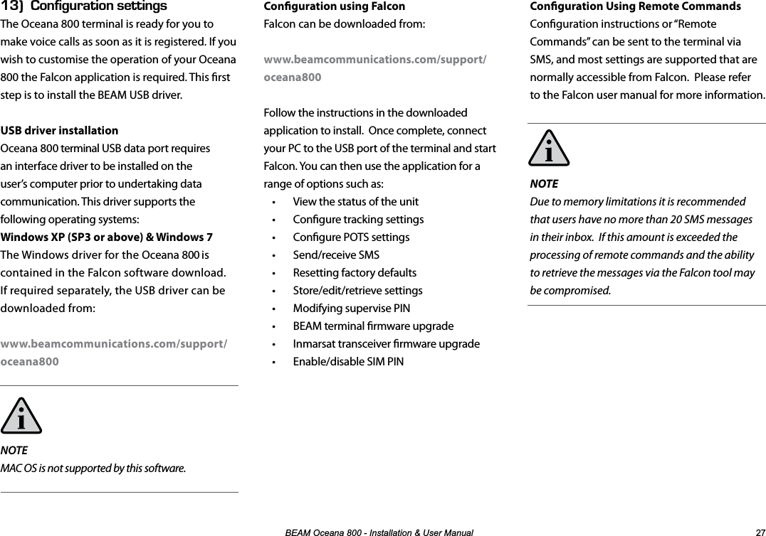 %($02FHDQD,QVWDOODWLRQ8VHU0DQXDO Conguration Using Remote CommandsConguration instructions or “Remote Commands” can be sent to the terminal via SMS, and most settings are supported that are normally accessible from Falcon. Please refer to the Falcon user manual for more information.NOTEDue to memory limitations it is recommended that users have no more than 20 SMS messages in their inbox. If this amount is exceeded the processing of remote commands and the ability to retrieve the messages via the Falcon tool may be compromised.EGk10(+)74#6+105&apos;66+0)5The Oceana 800 terminal is ready for you to  make voice calls as soon as it is registered. If you wish to customise the operation of your Oceana 800 the Falcon application is required. This rst step is to install the BEAM USB driver.USB driver installationOceana 800 terminal USB data port requires an interface driver to be installed on the user’s computer prior to undertaking data communication. This driver supports the following operating systems:Windows XP (SP3 or above) &amp; Windows 7The Windows driver for the Oceana 800 is contained in the Falcon software download. If required separately, the USB driver can be downloaded from:www.beamcommunications.com/support/oceana800NOTEMAC OS is not supported by this software.Conguration using FalconFalcon can be downloaded from: www.beamcommunications.com/support/oceana800Follow the instructions in the downloaded application to install.  Once complete, connect your PC to the USB port of the terminal and start Falcon. You can then use the application for a range of options such as: •  View the status of the unit   •  Congure tracking settings  •  Congure POTS settings  • Send/receive SMS  •  Resetting factory defaults  • Store/edit/retrieve settings  •  Modifying supervise PIN   •  BEAM terminal rmware upgrade  •  Inmarsat transceiver rmware upgrade  •  Enable/disable SIM PIN  