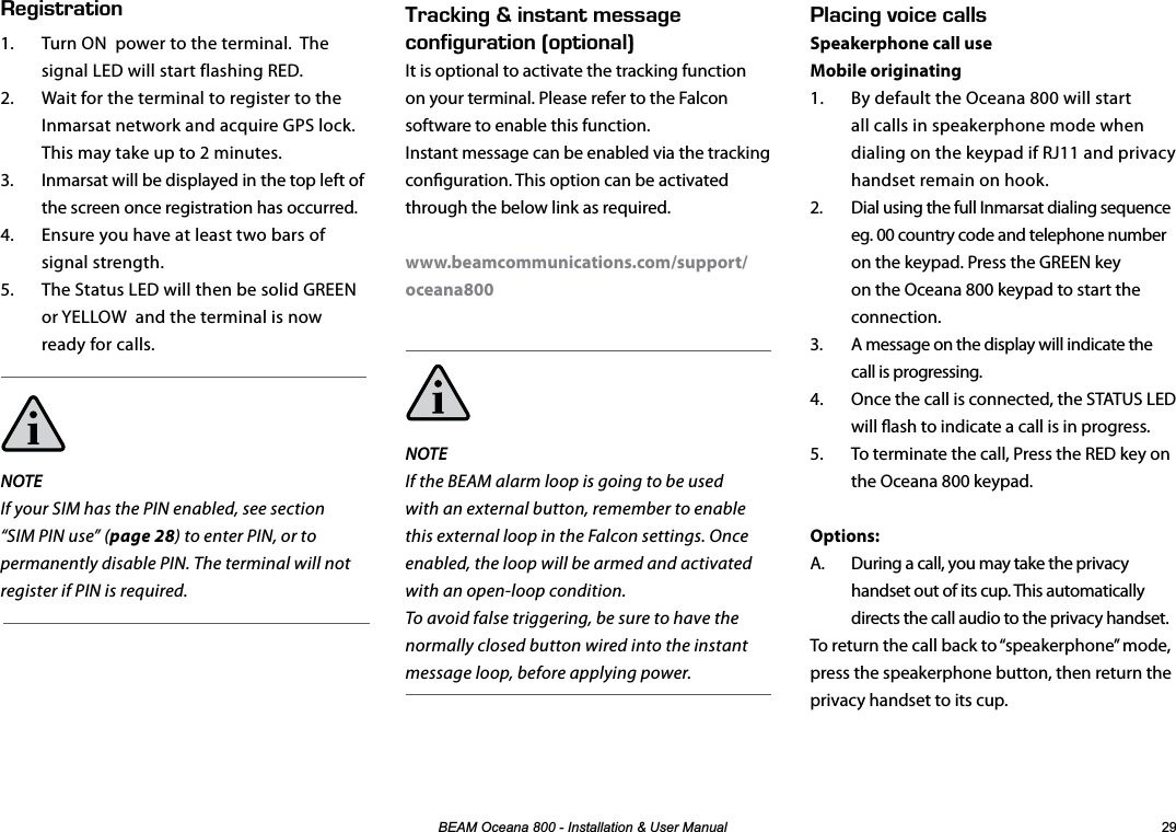 %($02FHDQD,QVWDOODWLRQ8VHU0DQXDO .#%+0)81+%&apos;%#..5Speakerphone call useMobile originating1.  By default the Oceana 800 will start all calls in speakerphone mode when dialing on the keypad if RJ11 and privacy handset remain on hook.2.  Dial using the full Inmarsat dialing sequence eg. 00 country code and telephone number on the keypad. Press the GREEN key on the Oceana 800 keypad to start the connection.3.  A message on the display will indicate the call is progressing. 4.  Once the call is connected, the STATUS LED will ash to indicate a call is in progress.5.  To terminate the call, Press the RED key on the Oceana 800 keypad.Options:A.  During a call, you may take the privacy handset out of its cup. This automatically directs the call audio to the privacy handset. To return the call back to “speakerphone” mode, press the speakerphone button, then return the privacy handset to its cup. 4#%-+0)n+056#06/&apos;55#)&apos;%10(+)74#6+10j126+10#.kIt is optional to activate the tracking function on your terminal. Please refer to the Falcon software to enable this function.  Instant message can be enabled via the tracking conguration. This option can be activated through the below link as required.www.beamcommunications.com/support/oceana800NOTEIf the BEAM alarm loop is going to be used with an external button, remember to enable this external loop in the Falcon settings. Once enabled, the loop will be armed and activated with an open-loop condition.To avoid false triggering, be sure to have the normally closed button wired into the instant message loop, before applying power.&apos;)+564#6+101.  Turn ON  power to the terminal.  The signal LED will start flashing RED.2.  Wait for the terminal to register to the Inmarsat network and acquire GPS lock.  This may take up to 2 minutes.3.  Inmarsat will be displayed in the top left of the screen once registration has occurred.4.  Ensure you have at least two bars of signal strength.5.  The Status LED will then be solid GREEN or YELLOW  and the terminal is now ready for calls.NOTE If your SIM has the PIN enabled, see section “SIM PIN use” (page 28) to enter PIN, or to permanently disable PIN. The terminal will not register if PIN is required.