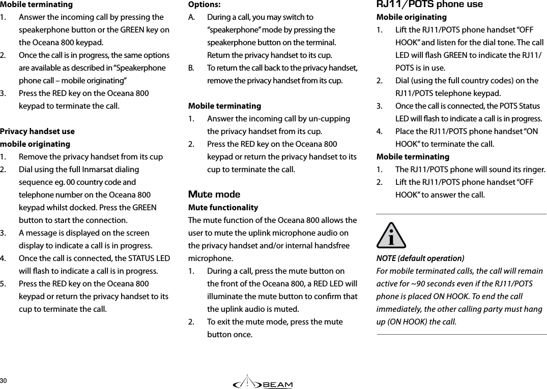 Mobile terminating1.  Answer the incoming call by pressing the speakerphone button or the GREEN key on the Oceana 800 keypad.2.  Once the call is in progress, the same options are available as described in “Speakerphone phone call – mobile originating”3.  Press the RED key on the Oceana 800 keypad to terminate the call.Privacy handset usemobile originating1.  Remove the privacy handset from its cup2.  Dial using the full Inmarsat dialing sequence eg. 00 country code and telephone number on the Oceana 800 keypad whilst docked. Press the GREEN button to start the connection.3.  A message is displayed on the screen display to indicate a call is in progress.4.  Once the call is connected, the STATUS LED will ash to indicate a call is in progress.5.  Press the RED key on the Oceana 800 keypad or return the privacy handset to its cup to terminate the call.Options:A.  During a call, you may switch to “speakerphone” mode by pressing the speakerphone button on the terminal. Return the privacy handset to its cup.B.  To return the call back to the privacy handset, remove the privacy handset from its cup.Mobile terminating1.  Answer the incoming call by un-cupping the privacy handset from its cup.2.  Press the RED key on the Oceana 800 keypad or return the privacy handset to its cup to terminate the call.76&apos;/1&amp;&apos;Mute functionality The mute function of the Oceana 800 allows the user to mute the uplink microphone audio on the privacy handset and/or internal handsfree microphone.1.  During a call, press the mute button on the front of the Oceana 800, a RED LED will illuminate the mute button to conrm that the uplink audio is muted.2.  To exit the mute mode, press the mute button once. EEf2*10&apos;75&apos;Mobile originating1.  Lift the RJ11/POTS phone handset “OFF HOOK” and listen for the dial tone. The call LED will ash GREEN to indicate the RJ11/POTS is in use.2.  Dial (using the full country codes) on the RJ11/POTS telephone keypad.3.  Once the call is connected, the POTS Status LED will ash to indicate a call is in progress.4.  Place the RJ11/POTS phone handset “ON HOOK” to terminate the call.Mobile terminating1.  The RJ11/POTS phone will sound its ringer.2.  Lift the RJ11/POTS phone handset “OFF HOOK” to answer the call.NOTE (default operation)For mobile terminated calls, the call will remain active for ~90 seconds even if the RJ11/POTS phone is placed ON HOOK. To end the call immediately, the other calling party must hang up (ON HOOK) the call.