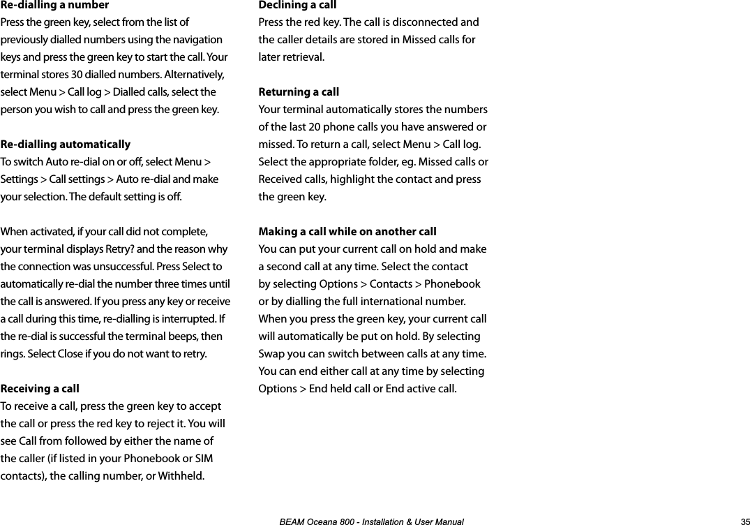%($02FHDQD,QVWDOODWLRQ8VHU0DQXDO Declining a callPress the red key. The call is disconnected and the caller details are stored in Missed calls for later retrieval.Returning a callYour terminal automatically stores the numbers of the last 20 phone calls you have answered or missed. To return a call, select Menu &gt; Call log. Select the appropriate folder, eg. Missed calls or Received calls, highlight the contact and press the green key.Making a call while on another callYou can put your current call on hold and make a second call at any time. Select the contact by selecting Options &gt; Contacts &gt; Phonebook or by dialling the full international number. When you press the green key, your current call will automatically be put on hold. By selecting Swap you can switch between calls at any time. You can end either call at any time by selecting Options &gt; End held call or End active call.Re-dialling a numberPress the green key, select from the list of previously dialled numbers using the navigation keys and press the green key to start the call. Your terminal stores 30 dialled numbers. Alternatively, select Menu &gt; Call log &gt; Dialled calls, select the person you wish to call and press the green key.Re-dialling automaticallyTo switch Auto re-dial on or o, select Menu &gt; Settings &gt; Call settings &gt; Auto re-dial and make your selection. The default setting is o.When activated, if your call did not complete, your terminal displays Retry? and the reason why the connection was unsuccessful. Press Select to automatically re-dial the number three times until the call is answered. If you press any key or receive a call during this time, re-dialling is interrupted. If the re-dial is successful the terminal beeps, then rings. Select Close if you do not want to retry.Receiving a callTo receive a call, press the green key to accept the call or press the red key to reject it. You will see Call from followed by either the name of the caller (if listed in your Phonebook or SIM contacts), the calling number, or Withheld.