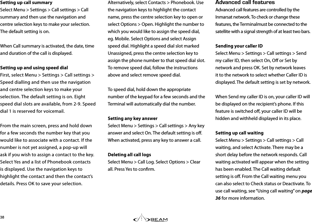 &amp;8#0%&apos;&amp;%#..(&apos;#674&apos;5Advanced call features are controlled by the Inmarsat network. To check or change these features, the Terminalmust be connected to the satellite with a signal strength of at least two bars.Sending your caller IDSelect Menu &gt; Settings &gt; Call settings &gt; Send my caller ID, then select On, O or Set by network and press OK. Set by network leaves it to the network to select whether Caller ID is displayed. The default setting is set by network.When Send my caller ID is on, your caller ID will be displayed on the recipient’s phone. If this feature is switched o, your caller ID will be hidden and withheld displayed in its place. Setting up call waitingSelect Menu &gt; Settings &gt; Call settings &gt; Call waiting, and select Activate. There may be a short delay before the network responds. Call waiting activated will appear when the setting has been enabled. The Call waiting default setting is o. From the Call waiting menu you can also select to Check status or Deactivate. To use call waiting, see “Using call waiting” on page 36 for more information.Alternatively, select Contacts &gt; Phonebook. Use the navigation keys to highlight the contact name, press the centre selection key to open or select Options &gt; Open. Highlight the number to which you would like to assign the speed dial, eg. Mobile. Select Options and select Assign speed dial. Highlight a speed dial slot marked Unassigned, press the centre selection key to assign the phone number to that speed dial slot. To remove speed dial, follow the instructions above and select remove speed dial.To speed dial, hold down the appropriate number of the keypad for a few seconds and the Terminal will automatically dial the number.Setting any key answerSelect Menu &gt; Settings &gt; Call settings &gt; Any key answer and select On. The default setting is o. When activated, press any key to answer a call.Deleting all call logs Select Menu &gt; Call Log. Select Options &gt; Clear all. Press Yes to conrm.Setting up call summarySelect Menu &gt; Settings &gt; Call settings &gt; Call summary and then use the navigation and centre selection keys to make your selection. The default setting is on.When Call summary is activated, the date, time and duration of the call is displayed.Setting up and using speed dialFirst, select Menu &gt; Settings &gt; Call settings &gt; Speed dialling and then use the navigation and centre selection keys to make your selection. The default setting is on. Eight speed dial slots are available, from 2-9. Speed dial 1 is reserved for voicemail.From the main screen, press and hold down for a few seconds the number key that you would like to associate with a contact. If the number is not yet assigned, a pop-up will ask if you wish to assign a contact to the key. Select Yes and a list of Phonebook contacts is displayed. Use the navigation keys to highlight the contact and then the contact’s details. Press OK to save your selection. 
