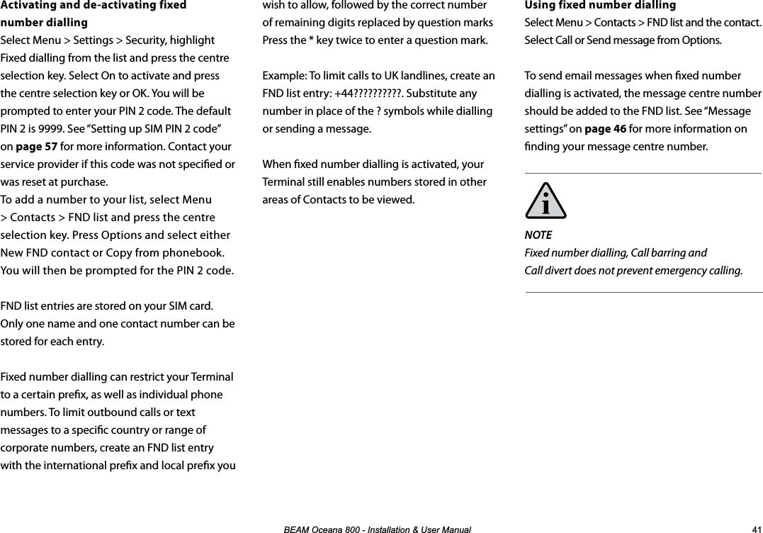 %($02FHDQD,QVWDOODWLRQ8VHU0DQXDO Activating and de-activating fixed  number diallingSelect Menu &gt; Settings &gt; Security, highlight Fixed dialling from the list and press the centre selection key. Select On to activate and press the centre selection key or OK. You will be prompted to enter your PIN 2 code. The default PIN 2 is 9999. See “Setting up SIM PIN 2 code” on page 57 for more information. Contact your service provider if this code was not specied or was reset at purchase. To add a number to your list, select Menu &gt; Contacts &gt; FND list and press the centre selection key. Press Options and select either New FND contact or Copy from phonebook. You will then be prompted for the PIN 2 code.FND list entries are stored on your SIM card. Only one name and one contact number can be stored for each entry.Fixed number dialling can restrict your Terminal to a certain prex, as well as individual phone numbers. To limit outbound calls or text messages to a specic country or range of corporate numbers, create an FND list entry  with the international prex and local prex you   Using fixed number diallingSelect Menu &gt; Contacts &gt; FND list and the contact. Select Call or Send message from Options.To send email messages when xed number dialling is activated, the message centre number should be added to the FND list. See “Message settings” on page 46 for more information on nding your message centre number.NOTEFixed number dialling, Call barring and  Call divert does not prevent emergency calling. wish to allow, followed by the correct number of remaining digits replaced by question marks Press the * key twice to enter a question mark.Example: To limit calls to UK landlines, create an  FND list entry: +44??????????. Substitute any number in place of the ? symbols while dialling or sending a message.When xed number dialling is activated, your Terminal still enables numbers stored in other areas of Contacts to be viewed.