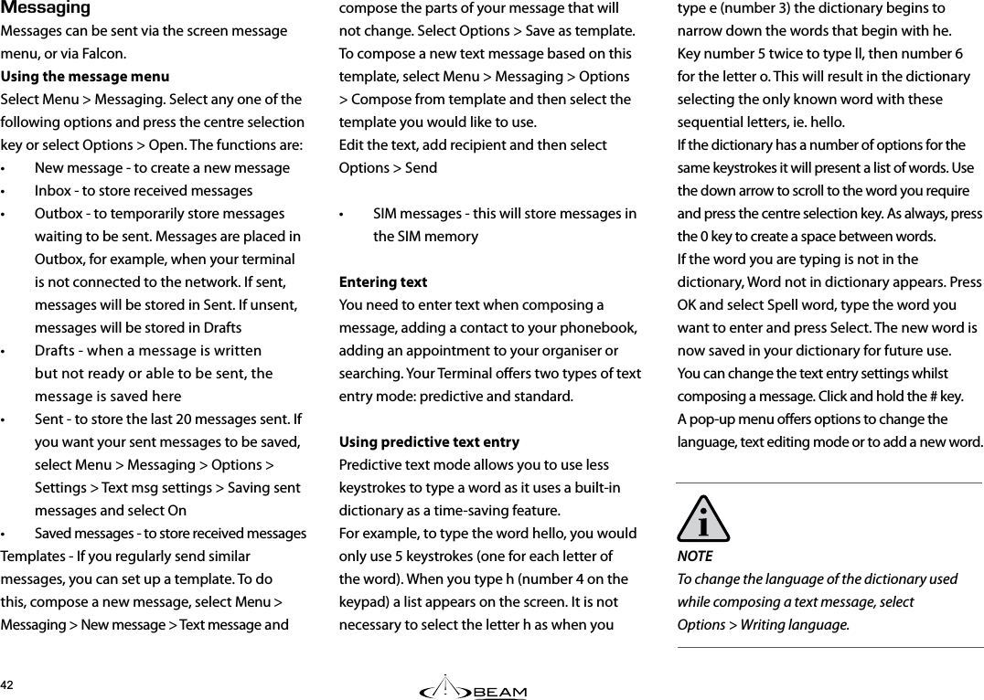 type e (number 3) the dictionary begins to narrow down the words that begin with he. Key number 5 twice to type ll, then number 6 for the letter o. This will result in the dictionary selecting the only known word with these sequential letters, ie. hello.If the dictionary has a number of options for the same keystrokes it will present a list of words. Use the down arrow to scroll to the word you require and press the centre selection key. As always, press the 0 key to create a space between words.If the word you are typing is not in the dictionary, Word not in dictionary appears. Press OK and select Spell word, type the word you want to enter and press Select. The new word is now saved in your dictionary for future use.You can change the text entry settings whilst composing a message. Click and hold the # key. A pop-up menu oers options to change the language, text editing mode or to add a new word. NOTE To change the language of the dictionary used while composing a text message, select  Options &gt; Writing language.&apos;55#)+0)Messages can be sent via the screen message menu, or via Falcon.Using the message menuSelect Menu &gt; Messaging. Select any one of the following options and press the centre selection key or select Options &gt; Open. The functions are:•  New message - to create a new message•  Inbox - to store received messages•  Outbox - to temporarily store messages waiting to be sent. Messages are placed in Outbox, for example, when your terminal is not connected to the network. If sent, messages will be stored in Sent. If unsent, messages will be stored in Drafts •  Drafts - when a message is written but not ready or able to be sent, the message is saved here•  Sent - to store the last 20 messages sent. If you want your sent messages to be saved, select Menu &gt; Messaging &gt; Options &gt; Settings &gt; Text msg settings &gt; Saving sent messages and select On•  Saved messages - to store received messagesTemplates - If you regularly send similar messages, you can set up a template. To do this, compose a new message, select Menu &gt; Messaging &gt; New message &gt; Text message and  compose the parts of your message that will not change. Select Options &gt; Save as template. To compose a new text message based on this template, select Menu &gt; Messaging &gt; Options &gt; Compose from template and then select the template you would like to use.  Edit the text, add recipient and then select  Options &gt; Send•  SIM messages - this will store messages in the SIM memoryEntering textYou need to enter text when composing a message, adding a contact to your phonebook, adding an appointment to your organiser or searching. Your Terminal oers two types of text entry mode: predictive and standard.Using predictive text entryPredictive text mode allows you to use less keystrokes to type a word as it uses a built-in dictionary as a time-saving feature.For example, to type the word hello, you would only use 5 keystrokes (one for each letter of the word). When you type h (number 4 on the keypad) a list appears on the screen. It is not  necessary to select the letter h as when you  