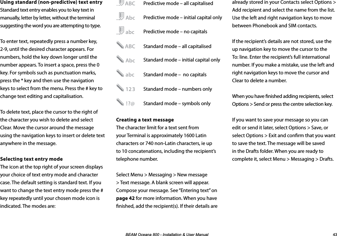 %($02FHDQD,QVWDOODWLRQ8VHU0DQXDO Using standard (non-predictive) text entryStandard text entry enables you to key text in manually, letter by letter, without the terminal suggesting the word you are attempting to type.To enter text, repeatedly press a number key, 2-9, until the desired character appears. For numbers, hold the key down longer until the number appears. To insert a space, press the 0 key. For symbols such as punctuation marks, press the * key and then use the navigation keys to select from the menu. Press the # key to change text editing and capitalisation. To delete text, place the cursor to the right of the character you wish to delete and select Clear. Move the cursor around the message using the navigation keys to insert or delete text anywhere in the message.Selecting text entry modeThe icon at the top right of your screen displays your choice of text entry mode and character case. The default setting is standard text. If you want to change the text entry mode press the # key repeatedly until your chosen mode icon is indicated. The modes are:already stored in your Contacts select Options &gt; Add recipient and select the name from the list. Use the left and right navigation keys to move between Phonebook and SIM contacts.If the recipient’s details are not stored, use the up navigation key to move the cursor to the To: line. Enter the recipient’s full international number. If you make a mistake, use the left and right navigation keys to move the cursor and Clear to delete a number.When you have nished adding recipients, select Options &gt; Send or press the centre selection key.If you want to save your message so you can edit or send it later, select Options &gt; Save, or select Options &gt; Exit and conrm that you want to save the text. The message will be saved in the Drafts folder. When you are ready to complete it, select Menu &gt; Messaging &gt; Drafts.  Predictive mode – all capitalised   Predictive mode – initial capital only   Predictive mode – no capitals   Standard mode – all capitalised   Standard mode – initial capital only    Standard mode –  no capitals     Standard mode – numbers only   Standard mode – symbols only Creating a text messageThe character limit for a text sent from your Terminal is approximately 1600 Latin characters or 740 non-Latin characters, ie up to 10 concatenations, including the recipient’s telephone number.Select Menu &gt; Messaging &gt; New message &gt; Text message. A blank screen will appear. Compose your message. See “Entering text” on page 42 for more information. When you have nished, add the recipient(s). If their details are 