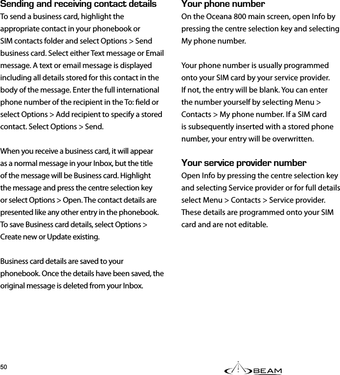 &apos;0&amp;+0)#0&amp;4&apos;%&apos;+8+0)%106#%6&amp;&apos;6#+.5To send a business card, highlight the appropriate contact in your phonebook or SIM contacts folder and select Options &gt; Send business card. Select either Text message or Email message. A text or email message is displayed including all details stored for this contact in the body of the message. Enter the full international phone number of the recipient in the To: eld or select Options &gt; Add recipient to specify a stored contact. Select Options &gt; Send.When you receive a business card, it will appear as a normal message in your Inbox, but the title of the message will be Business card. Highlight the message and press the centre selection key or select Options &gt; Open. The contact details are presented like any other entry in the phonebook. To save Business card details, select Options &gt; Create new or Update existing.Business card details are saved to your phonebook. Once the details have been saved, the original message is deleted from your Inbox.1742*10&apos;07/$&apos;4On the Oceana 800 main screen, open Info by pressing the centre selection key and selecting My phone number.Your phone number is usually programmed onto your SIM card by your service provider. If not, the entry will be blank. You can enter the number yourself by selecting Menu &gt; Contacts &gt; My phone number. If a SIM card is subsequently inserted with a stored phone number, your entry will be overwritten.1745&apos;48+%&apos;2418+&amp;&apos;407/$&apos;4Open Info by pressing the centre selection key and selecting Service provider or for full details select Menu &gt; Contacts &gt; Service provider. These details are programmed onto your SIM card and are not editable.