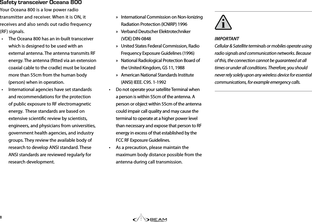 IMPORTANTCellular &amp; Satellite terminals or mobiles operate using radio signals and communication networks. Because of this, the connection cannot be guaranteed at all times or under all conditions. Therefore, you should never rely solely upon any wireless device for essential communications, for example emergency calls. » International Commission on Non-Ionizing Radiation Protection (ICNIRP) 1996 » Verband Deutscher Elektrotechniker  (VDE) DIN-0848 » United States Federal Commission, Radio Frequency Exposure Guidelines (1996) » National Radiological Protection Board of the United Kingdom, GS 11, 1988 » American National Standards Institute (ANSI) IEEE. C95. 1-1992•  Do not operate your satellite Terminal when a person is within 55cm of the antenna. A person or object within 55cm of the antenna could impair call quality and may cause the terminal to operate at a higher power level than necessary and expose that person to RF energy in excess of that established by the FCC RF Exposure Guidelines.•  As a precaution, please maintain the maximum body distance possible from the antenna during call transmission.#(&apos;6;64#05%&apos;+8&apos;4%&apos;#0#LNNYour Oceana 800 is a low power radio transmitter and receiver. When it is ON, it receives and also sends out radio frequency (RF) signals. •  The Oceana 800 has an in-built transceiver which is designed to be used with an external antenna. The antenna transmits RF energy. The antenna (tted via an extension coaxial cable to the cradle) must be located more than 55cm from the human body (person) when in operation.•  International agencies have set standards and recommendations for the protection of public exposure to RF electromagnetic energy.  These standards are based on extensive scientic review by scientists, engineers, and physicians from universities, government health agencies, and industry groups. They review the available body of research to develop ANSI standard. These ANSI standards are reviewed regularly for research development.
