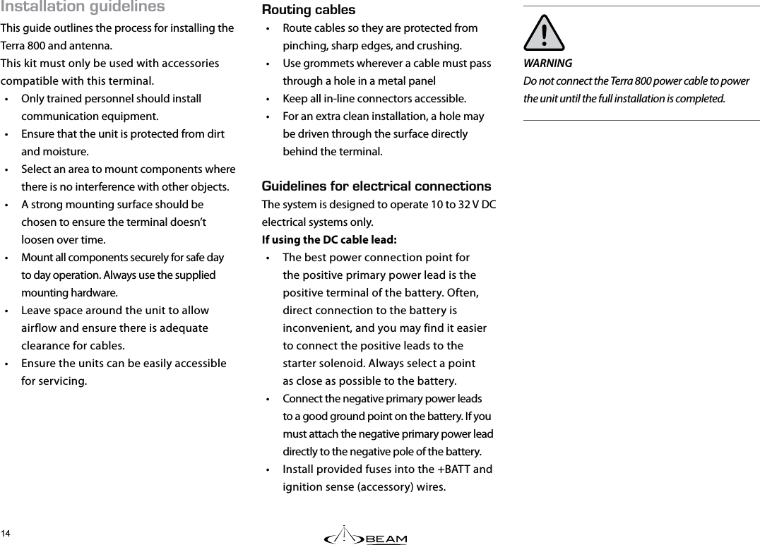 056#..#6+10)7+&amp;&apos;.+0&apos;5This guide outlines the process for installing the Terra 800 and antenna.This kit must only be used with accessories compatible with this terminal.•  Only trained personnel should install communication equipment.•  Ensure that the unit is protected from dirt and moisture.•  Select an area to mount components where there is no interference with other objects.•  A strong mounting surface should be chosen to ensure the terminal doesn’t loosen over time.•  Mount all components securely for safe day to day operation. Always use the supplied mounting hardware.•  Leave space around the unit to allow airflow and ensure there is adequate clearance for cables.•  Ensure the units can be easily accessible for servicing.WARNINGDo not connect the Terra 800 power cable to power the unit until the full installation is completed.176+0)%#$.&apos;5•  Route cables so they are protected from pinching, sharp edges, and crushing.•  Use grommets wherever a cable must pass through a hole in a metal panel•  Keep all in-line connectors accessible.•  For an extra clean installation, a hole may be driven through the surface directly behind the terminal.  7+&amp;&apos;.+0&apos;5(14&apos;.&apos;%64+%#.%100&apos;%6+105The system is designed to operate 10 to 32 V DC electrical systems only.  If using the DC cable lead:•  The best power connection point for the positive primary power lead is the positive terminal of the battery. Often, direct connection to the battery is inconvenient, and you may find it easier to connect the positive leads to the starter solenoid. Always select a point  as close as possible to the battery.•  Connect the negative primary power leads to a good ground point on the battery. If you must attach the negative primary power lead directly to the negative pole of the battery.•  Install provided fuses into the +BATT and ignition sense (accessory) wires.