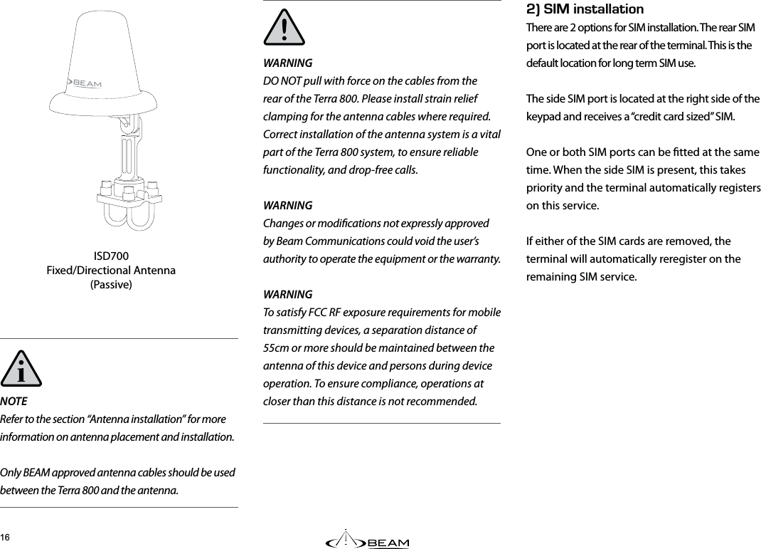 Fk+056#..#6+10There are 2 options for SIM installation. The rear SIM port is located at the rear of the terminal. This is the default location for long term SIM use.The side SIM port is located at the right side of the keypad and receives a “credit card sized” SIM.One or both SIM ports can be tted at the same time. When the side SIM is present, this takes priority and the terminal automatically registers on this service. If either of the SIM cards are removed, the terminal will automatically reregister on the remaining SIM service.NOTERefer to the section “Antenna installation” for more information on antenna placement and installation.Only BEAM approved antenna cables should be used between the Terra 800 and the antenna.WARNINGDO NOT pull with force on the cables from the rear of the Terra 800. Please install strain relief clamping for the antenna cables where required.Correct installation of the antenna system is a vital part of the Terra 800 system, to ensure reliable functionality, and drop-free calls.WARNINGChanges or modications not expressly approved by Beam Communications could void the user’s authority to operate the equipment or the warranty.WARNING  To satisfy FCC RF exposure requirements for mobile transmitting devices, a separation distance of 55cm or more should be maintained between the antenna of this device and persons during device operation. To ensure compliance, operations at closer than this distance is not recommended.ISD700Fixed/Directional Antenna (Passive)