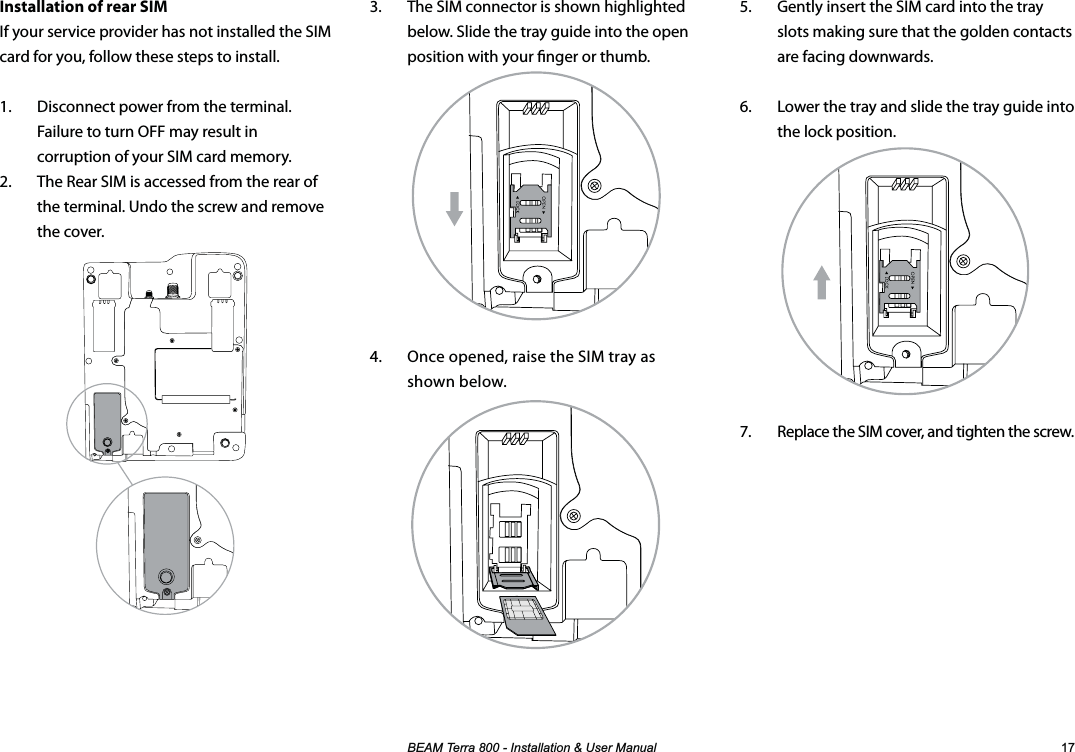 %($07HUUD,QVWDOODWLRQ8VHU0DQXDO 3.  The SIM connector is shown highlighted below. Slide the tray guide into the open position with your nger or thumb.4.  Once opened, raise the SIM tray as shown below.Installation of rear SIMIf your service provider has not installed the SIM card for you, follow these steps to install.1.  Disconnect power from the terminal.  Failure to turn OFF may result in corruption of your SIM card memory.2.  The Rear SIM is accessed from the rear of the terminal. Undo the screw and remove the cover.5.  Gently insert the SIM card into the tray slots making sure that the golden contacts are facing downwards.6.  Lower the tray and slide the tray guide into the lock position.7.  Replace the SIM cover, and tighten the screw.