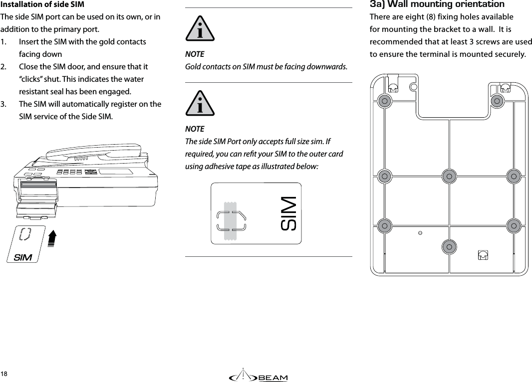 G#k#../1706+0)14+&apos;06#6+10There are eight (8) fixing holes available for mounting the bracket to a wall.  It is recommended that at least 3 screws are used to ensure the terminal is mounted securely.Installation of side SIMThe side SIM port can be used on its own, or in addition to the primary port.1.  Insert the SIM with the gold contacts facing down2.  Close the SIM door, and ensure that it “clicks” shut. This indicates the water resistant seal has been engaged.3.  The SIM will automatically register on the SIM service of the Side SIM.NOTEGold contacts on SIM must be facing downwards.NOTEThe side SIM Port only accepts full size sim. If required, you can ret your SIM to the outer card using adhesive tape as illustrated below: