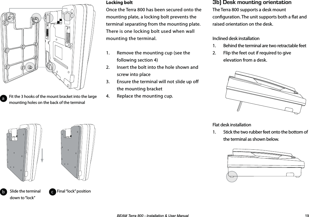 %($07HUUD,QVWDOODWLRQ8VHU0DQXDO Locking boltOnce the Terra 800 has been secured onto the mounting plate, a locking bolt prevents the terminal separating from the mounting plate. There is one locking bolt used when wall mounting the terminal.1.  Remove the mounting cup (see the following section 4)2.  Insert the bolt into the hole shown and screw into place3.  Ensure the terminal will not slide up off the mounting bracket4.  Replace the mounting cup.G$k&apos;5-/1706+0)14+&apos;06#6+10The Terra 800 supports a desk mount conguration. The unit supports both a at and raised orientation on the desk.Inclined desk installation1.  Behind the terminal are two retractable feet2.  Flip the feet out if required to give elevation from a desk.Flat desk installation1.  Stick the two rubber feet onto the bottom of the terminal as shown below.ab cSlide the terminal down to “lock”Fit the 3 hooks of the mount bracket into the large mounting holes on the back of the terminalFinal “lock”  position