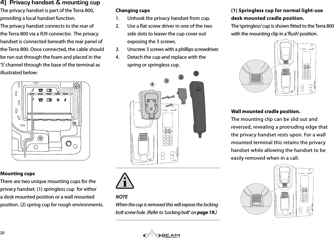 Hk4+8#%;*#0&amp;5&apos;6n/1706+0)%72The privacy handset is part of the Terra 800, providing a local handset function.The privacy handset connects to the rear of the Terra 800 via a RJ9 connector.  The privacy handset is connected beneath the rear panel of the Terra 800. Once connected, the cable should be run out through the foam and placed in the ‘S’ channel through the base of the terminal as illustrated below:Mounting cupsThere are two unique mounting cups for the privacy handset. (1) springless cup  for either a desk mounted position or a wall mounted position. (2) spring cup for rough environments.(1) Springless cup for normal light-usedesk mounted cradle position. The ‘springless’ cup is shown tted to the Terra 800 with the mounting clip in a ‘ush’ position.Wall mounted cradle position.The mounting clip can be slid out and reversed, revealing a protruding edge that the privacy handset rests upon. For a wall mounted terminal this retains the privacy handset while allowing the handset to be easily removed when in a call.Changing cups1.  Unhook the privacy handset from cup.2.  Use a at screw driver in one of the two side slots to leaver the cup cover out exposing the 3 screws.3.  Unscrew 3 screws with a phillips screwdriver.4.  Detach the cup and replace with the spring or springless cup.NOTEWhen the cup is removed this will expose the locking bolt screw hole. (Refer to ‘Locking bolt’ on page 19.)1234