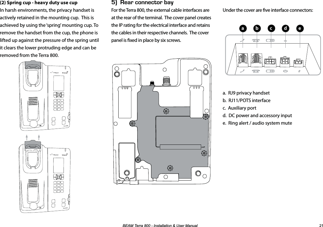 %($07HUUD,QVWDOODWLRQ8VHU0DQXDO Under the cover are ve interface connectors:a.  RJ9 privacy handset b.  RJ11/POTS interface c.  Auxiliary port d.  DC power and accessory input e.  Ring alert / audio system mute(2) Spring cup - heavy duty use cupIn harsh environments, the privacy handset is actively retained in the mounting cup.  This is achieved by using the ‘spring’ mounting cup. To remove the handset from the cup, the phone is lifted up against the pressure of the spring until it clears the lower protruding edge and can be removed from the Terra 800.Ik&apos;#4%100&apos;%614$#;For the Terra 800, the external cable interfaces are at the rear of the terminal.  The cover panel creates the IP rating for the electrical interface and retains the cables in their respective channels.  The cover panel is xed in place by six screws.  abecd