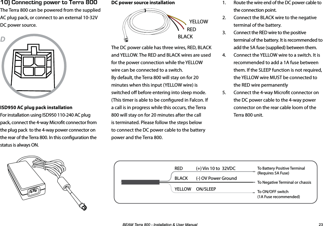 %($07HUUD,QVWDOODWLRQ8VHU0DQXDO ENk100&apos;%6+0)219&apos;461&apos;44#LNNThe Terra 800 can be powered from the supplied AC plug pack, or connect to an external 10-32V DC power source.DISD950 AC plug pack installationFor installation using ISD950 110-240 AC plug pack, connect the 4-way Microt connector from the plug pack  to the 4-way power connector on the rear of the Terra 800. In this conguration the status is always ON.DC power source installationThe DC power cable has three wires, RED, BLACK and YELLOW. The RED and BLACK wires are used for the power connection while the YELLOW wire can be connected to a switch.  By default, the Terra 800 will stay on for 20 minutes when this input (YELLOW wire) is switched o before entering into sleep mode. (This timer is able to be congured in Falcon. If a call is in progress while this occurs, the Terra 800 will stay on for 20 minutes after the call is terminated. Please follow the steps below to connect the DC power cable to the battery power and the Terra 800.1.  Route the wire end of the DC power cable to the connection point. 2.  Connect the BLACK wire to the negative terminal of the battery.3.  Connect the RED wire to the positive terminal of the battery. It is recommended to add the 5A fuse (supplied) between them. 4.  Connect the YELLOW wire to a switch. It is recommended to add a 1A fuse between them. If the SLEEP function is not required, the YELLOW wire MUST be connected to the RED wire permanently 5.  Connect the 4-way Microt connector on the DC power cable to the 4-way power connector on the rear cable loom of the Terra 800 unit.RED  (+) Vin 10 to  32VDCBLACK  (-) OV Power GroundYELLOW   ON/SLEEP To Battery Positive Terminal(Requires 5A Fuse)To Negative Terminal or chassisTo ON/OFF switch(1A Fuse recommended)YELLOWBLACKRED