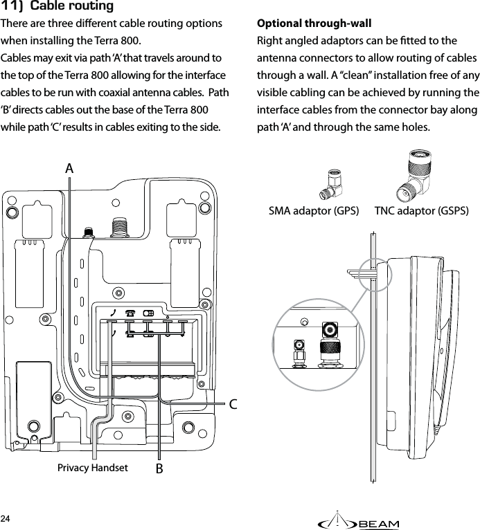 EEk#$.&apos;4176+0)There are three dierent cable routing options when installing the Terra 800.Cables may exit via path ‘A’ that travels around to the top of the Terra 800 allowing for the interface cables to be run with coaxial antenna cables.  Path ‘B’ directs cables out the base of the Terra 800 while path ‘C’ results in cables exiting to the side.Optional through-wallRight angled adaptors can be tted to the antenna connectors to allow routing of cables through a wall. A “clean” installation free of any visible cabling can be achieved by running the interface cables from the connector bay along path ‘A’ and through the same holes.SMA adaptor (GPS)  TNC adaptor (GSPS) ABPrivacy HandsetC