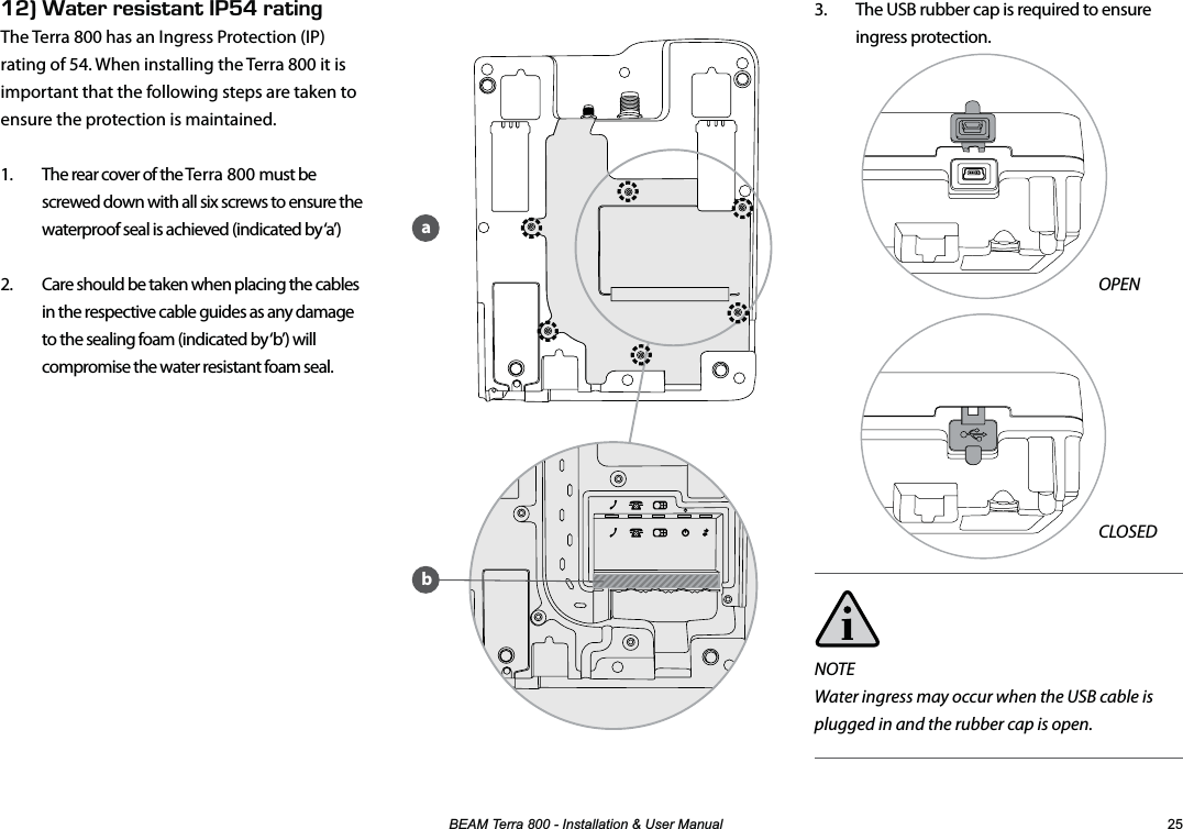 %($07HUUD,QVWDOODWLRQ8VHU0DQXDO 3.  The USB rubber cap is required to ensure ingress protection.                 OPEN                 CLOSEDNOTEWater ingress may occur when the USB cable is plugged in and the rubber cap is open.EFk#6&apos;44&apos;5+56#06IH4#6+0)The Terra 800 has an Ingress Protection (IP) rating of 54. When installing the Terra 800 it is important that the following steps are taken to ensure the protection is maintained.1.  The rear cover of the Terra 800 must be screwed down with all six screws to ensure the waterproof seal is achieved (indicated by ‘a’) 2.  Care should be taken when placing the cables in the respective cable guides as any damage to the sealing foam (indicated by ‘b’) will compromise the water resistant foam seal. ba