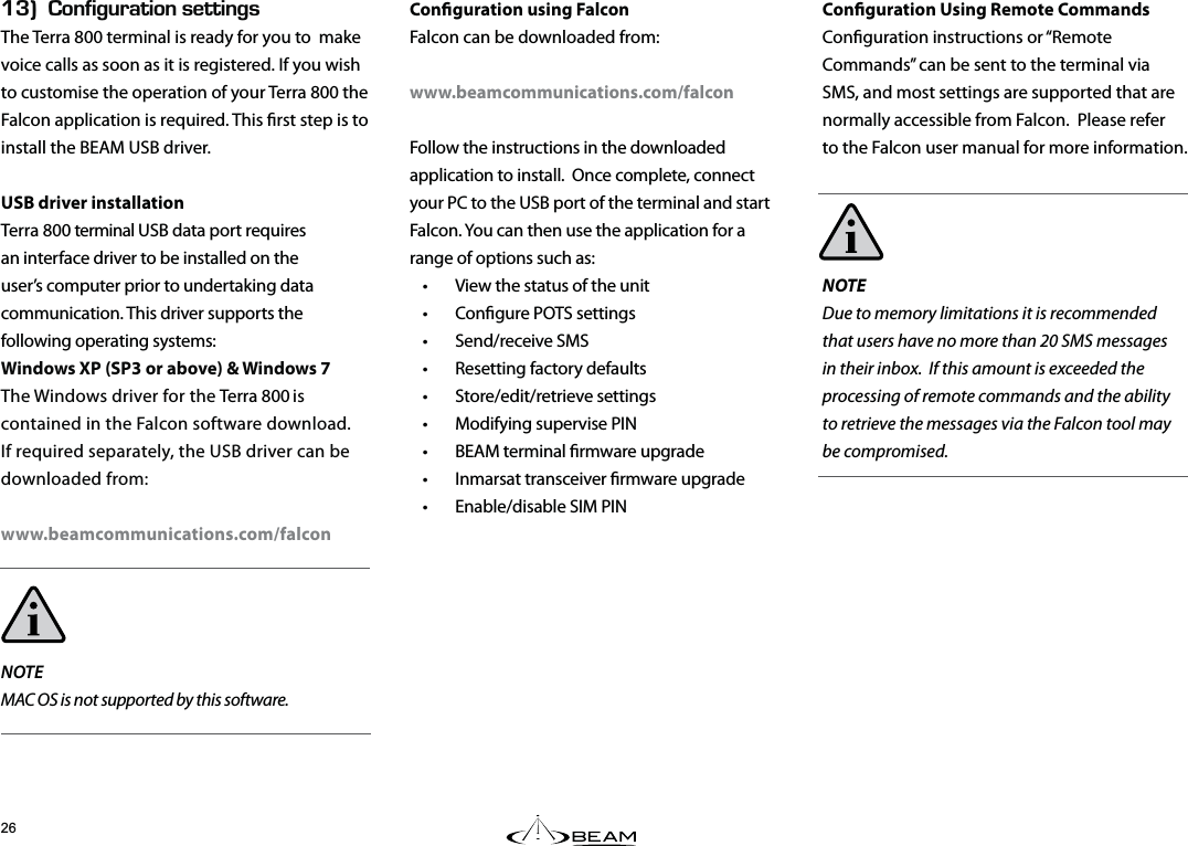 Conguration Using Remote CommandsConguration instructions or “Remote Commands” can be sent to the terminal via SMS, and most settings are supported that are normally accessible from Falcon. Please refer to the Falcon user manual for more information.NOTEDue to memory limitations it is recommended that users have no more than 20 SMS messages in their inbox. If this amount is exceeded the processing of remote commands and the ability to retrieve the messages via the Falcon tool may be compromised.EGk10(+)74#6+105&apos;66+0)5The Terra 800 terminal is ready for you to  make voice calls as soon as it is registered. If you wish to customise the operation of your Terra 800 the Falcon application is required. This rst step is to install the BEAM USB driver.USB driver installationTerra 800 terminal USB data port requires an interface driver to be installed on the user’s computer prior to undertaking data communication. This driver supports the following operating systems:Windows XP (SP3 or above) &amp; Windows 7The Windows driver for the Terra 800 is contained in the Falcon software download. If required separately, the USB driver can be downloaded from:www.beamcommunications.com/falconNOTEMAC OS is not supported by this software.Conguration using FalconFalcon can be downloaded from: www.beamcommunications.com/falconFollow the instructions in the downloaded application to install.  Once complete, connect your PC to the USB port of the terminal and start Falcon. You can then use the application for a range of options such as: •  View the status of the unit   •  Congure POTS settings  • Send/receive SMS  •  Resetting factory defaults  • Store/edit/retrieve settings  •  Modifying supervise PIN   •  BEAM terminal rmware upgrade  •  Inmarsat transceiver rmware upgrade  •  Enable/disable SIM PIN  