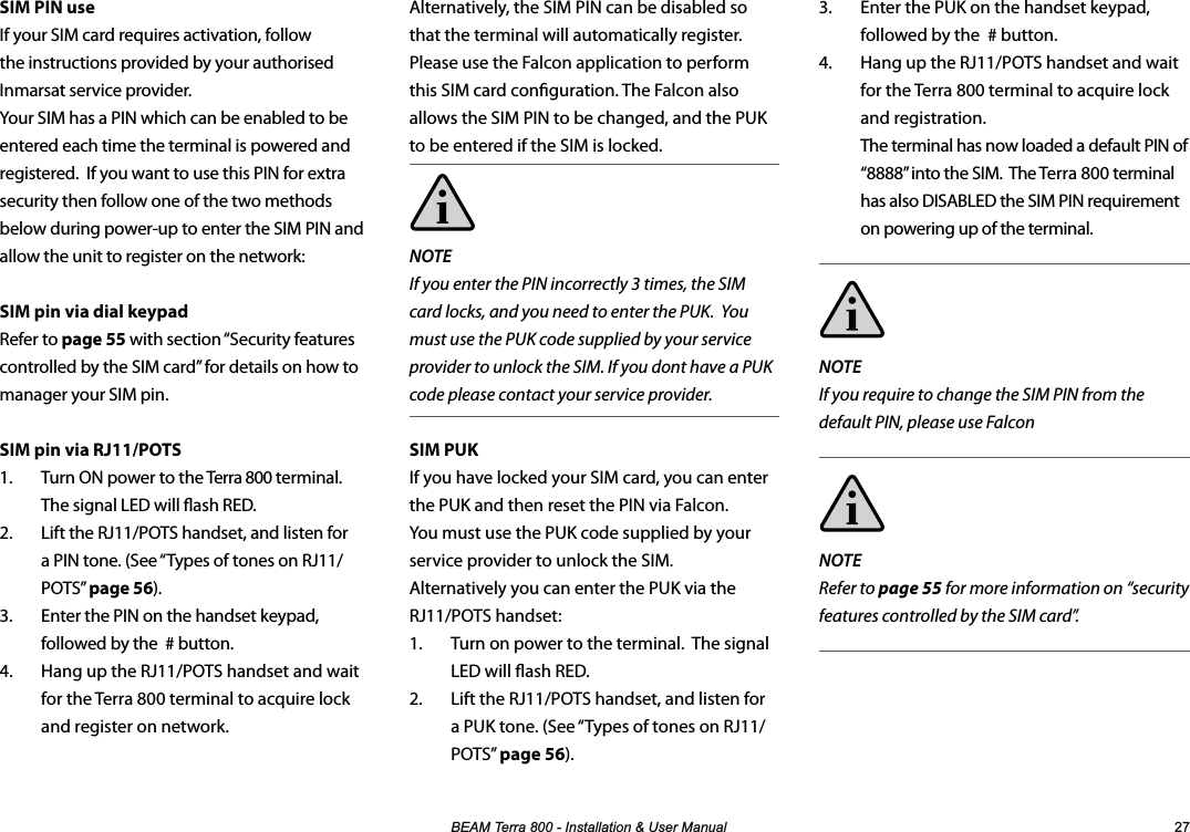 %($07HUUD,QVWDOODWLRQ8VHU0DQXDO SIM PIN useIf your SIM card requires activation, follow the instructions provided by your authorised Inmarsat service provider.  Your SIM has a PIN which can be enabled to be entered each time the terminal is powered and registered.  If you want to use this PIN for extra security then follow one of the two methods below during power-up to enter the SIM PIN and allow the unit to register on the network:SIM pin via dial keypadRefer to page 55 with section “Security features controlled by the SIM card” for details on how to manager your SIM pin. SIM pin via RJ11/POTS1.  Turn ON power to the Terra 800 terminal.  The signal LED will ash RED.2.  Lift the RJ11/POTS handset, and listen for a PIN tone. (See “Types of tones on RJ11/POTS” page 56).3.  Enter the PIN on the handset keypad, followed by the  # button.4.  Hang up the RJ11/POTS handset and wait for the Terra 800 terminal to acquire lock and register on network. 3.  Enter the PUK on the handset keypad, followed by the  # button.4.  Hang up the RJ11/POTS handset and wait for the Terra 800 terminal to acquire lock and registration. The terminal has now loaded a default PIN of “8888” into the SIM.  The Terra 800 terminal has also DISABLED the SIM PIN requirement on powering up of the terminal.NOTE  If you require to change the SIM PIN from the default PIN, please use FalconNOTE  Refer to page 55 for more information on “security features controlled by the SIM card”.Alternatively, the SIM PIN can be disabled so that the terminal will automatically register.  Please use the Falcon application to perform this SIM card conguration. The Falcon also allows the SIM PIN to be changed, and the PUK to be entered if the SIM is locked.NOTEIf you enter the PIN incorrectly 3 times, the SIM card locks, and you need to enter the PUK.  You must use the PUK code supplied by your service provider to unlock the SIM. If you dont have a PUK code please contact your service provider.SIM PUKIf you have locked your SIM card, you can enter the PUK and then reset the PIN via Falcon.  You must use the PUK code supplied by your service provider to unlock the SIM.  Alternatively you can enter the PUK via the RJ11/POTS handset:1.  Turn on power to the terminal.  The signal LED will ash RED.2.  Lift the RJ11/POTS handset, and listen for a PUK tone. (See “Types of tones on RJ11/POTS” page 56).