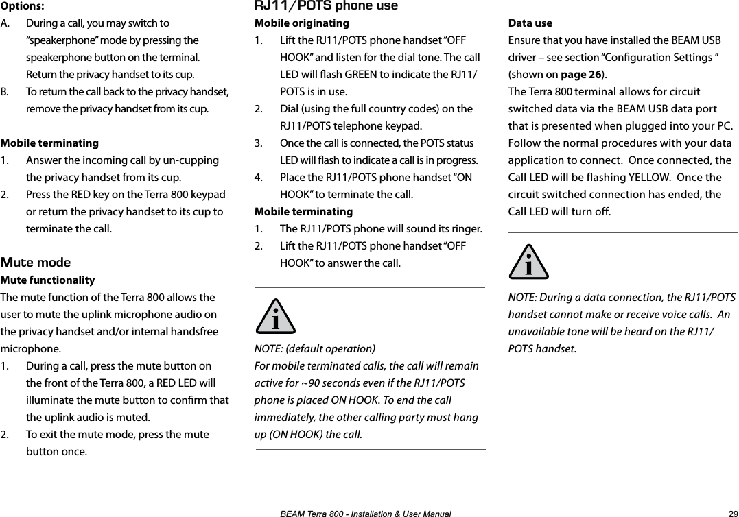 %($07HUUD,QVWDOODWLRQ8VHU0DQXDO Options:A.  During a call, you may switch to “speakerphone” mode by pressing the speakerphone button on the terminal. Return the privacy handset to its cup.B.  To return the call back to the privacy handset, remove the privacy handset from its cup.Mobile terminating1.  Answer the incoming call by un-cupping the privacy handset from its cup.2.  Press the RED key on the Terra 800 keypad or return the privacy handset to its cup to terminate the call.76&apos;/1&amp;&apos;Mute functionality The mute function of the Terra 800 allows the user to mute the uplink microphone audio on the privacy handset and/or internal handsfree microphone.1.  During a call, press the mute button on the front of the Terra 800, a RED LED will illuminate the mute button to conrm that the uplink audio is muted.2.  To exit the mute mode, press the mute button once. EEf2*10&apos;75&apos;Mobile originating1.  Lift the RJ11/POTS phone handset “OFF HOOK” and listen for the dial tone. The call LED will ash GREEN to indicate the RJ11/POTS is in use.2.  Dial (using the full country codes) on the RJ11/POTS telephone keypad.3.  Once the call is connected, the POTS status LED will ash to indicate a call is in progress.4.  Place the RJ11/POTS phone handset “ON HOOK” to terminate the call.Mobile terminating1.  The RJ11/POTS phone will sound its ringer.2.  Lift the RJ11/POTS phone handset “OFF HOOK” to answer the call.NOTE: (default operation)For mobile terminated calls, the call will remain active for ~90 seconds even if the RJ11/POTS phone is placed ON HOOK. To end the call immediately, the other calling party must hang up (ON HOOK) the call.Data useEnsure that you have installed the BEAM USB driver – see section “Conguration Settings ” (shown on page 26).The Terra 800 terminal allows for circuit switched data via the BEAM USB data port that is presented when plugged into your PC.  Follow the normal procedures with your data application to connect.  Once connected, the Call LED will be flashing YELLOW.  Once the circuit switched connection has ended, the Call LED will turn off.NOTE: During a data connection, the RJ11/POTS handset cannot make or receive voice calls.  An unavailable tone will be heard on the RJ11/POTS handset.                