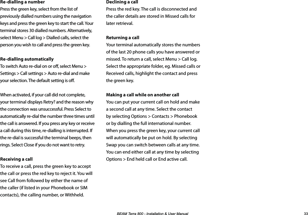 %($07HUUD,QVWDOODWLRQ8VHU0DQXDO Declining a callPress the red key. The call is disconnected and the caller details are stored in Missed calls for later retrieval.Returning a callYour terminal automatically stores the numbers of the last 20 phone calls you have answered or missed. To return a call, select Menu &gt; Call log. Select the appropriate folder, eg. Missed calls or Received calls, highlight the contact and press the green key.Making a call while on another callYou can put your current call on hold and make a second call at any time. Select the contact by selecting Options &gt; Contacts &gt; Phonebook or by dialling the full international number. When you press the green key, your current call will automatically be put on hold. By selecting Swap you can switch between calls at any time. You can end either call at any time by selecting Options &gt; End held call or End active call.Re-dialling a numberPress the green key, select from the list of previously dialled numbers using the navigation keys and press the green key to start the call. Your terminal stores 30 dialled numbers. Alternatively, select Menu &gt; Call log &gt; Dialled calls, select the person you wish to call and press the green key.Re-dialling automaticallyTo switch Auto re-dial on or o, select Menu &gt; Settings &gt; Call settings &gt; Auto re-dial and make your selection. The default setting is o.When activated, if your call did not complete, your terminal displays Retry? and the reason why the connection was unsuccessful. Press Select to automatically re-dial the number three times until the call is answered. If you press any key or receive a call during this time, re-dialling is interrupted. If the re-dial is successful the terminal beeps, then rings. Select Close if you do not want to retry.Receiving a callTo receive a call, press the green key to accept the call or press the red key to reject it. You will see Call from followed by either the name of the caller (if listed in your Phonebook or SIM contacts), the calling number, or Withheld.