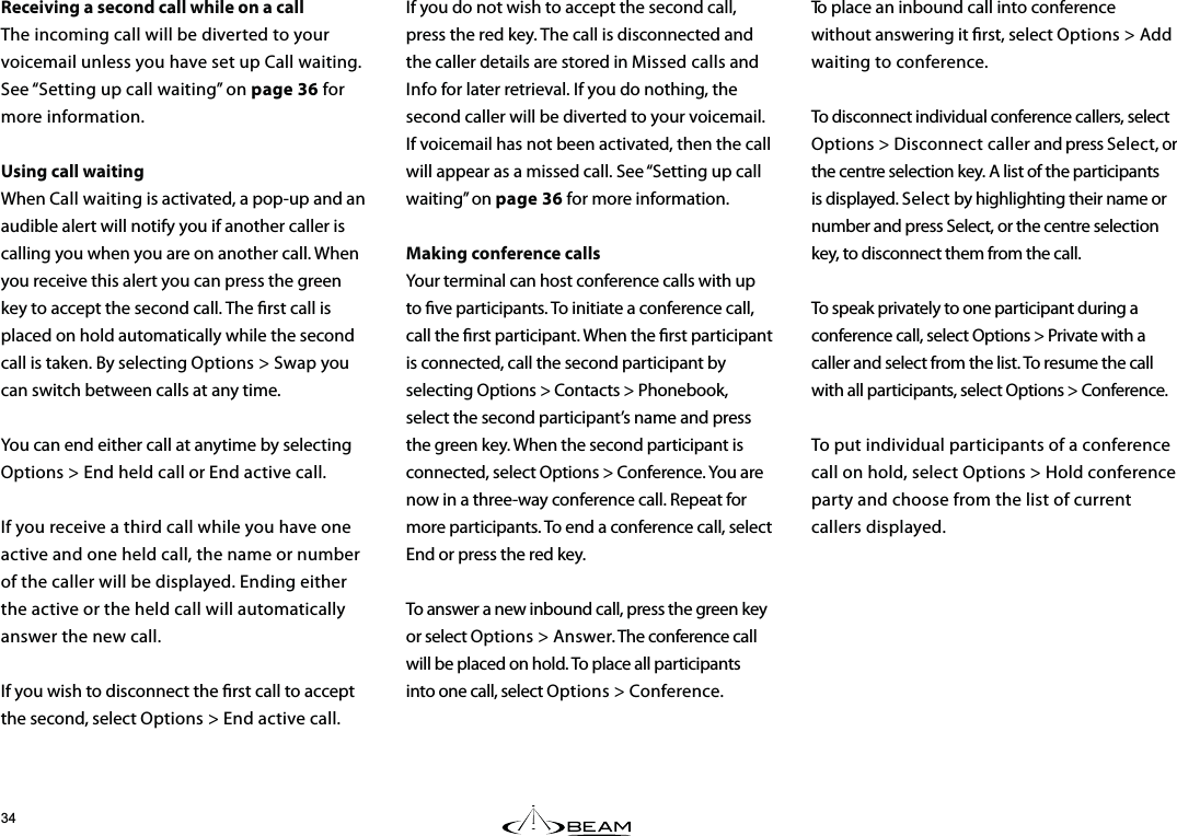 To place an inbound call into conference without answering it rst, select Options &gt; Add waiting to conference.To disconnect individual conference callers, select Options &gt; Disconnect caller and press Select, or the centre selection key. A list of the participants is displayed. Select by highlighting their name or number and press Select, or the centre selection key, to disconnect them from the call.To speak privately to one participant during a conference call, select Options &gt; Private with a caller and select from the list. To resume the call with all participants, select Options &gt; Conference. To put individual participants of a conference call on hold, select Options &gt; Hold conference party and choose from the list of current callers displayed.If you do not wish to accept the second call, press the red key. The call is disconnected and the caller details are stored in Missed calls and Info for later retrieval. If you do nothing, the second caller will be diverted to your voicemail. If voicemail has not been activated, then the call will appear as a missed call. See “Setting up call waiting” on page 36 for more information. Making conference callsYour terminal can host conference calls with up to ve participants. To initiate a conference call, call the rst participant. When the rst participant is connected, call the second participant by selecting Options &gt; Contacts &gt; Phonebook, select the second participant’s name and press the green key. When the second participant is connected, select Options &gt; Conference. You are now in a three-way conference call. Repeat for more participants. To end a conference call, select End or press the red key.To answer a new inbound call, press the green key or select Options &gt; Answer. The conference call will be placed on hold. To place all participants into one call, select Options &gt; Conference.Receiving a second call while on a callThe incoming call will be diverted to your voicemail unless you have set up Call waiting. See “Setting up call waiting” on page 36 for more information.Using call waitingWhen Call waiting is activated, a pop-up and an audible alert will notify you if another caller is calling you when you are on another call. When you receive this alert you can press the green key to accept the second call. The rst call is placed on hold automatically while the second call is taken. By selecting Options &gt; Swap you can switch between calls at any time.You can end either call at anytime by selecting Options &gt; End held call or End active call.If you receive a third call while you have one active and one held call, the name or number of the caller will be displayed. Ending either the active or the held call will automatically answer the new call.If you wish to disconnect the rst call to accept the second, select Options &gt; End active call.