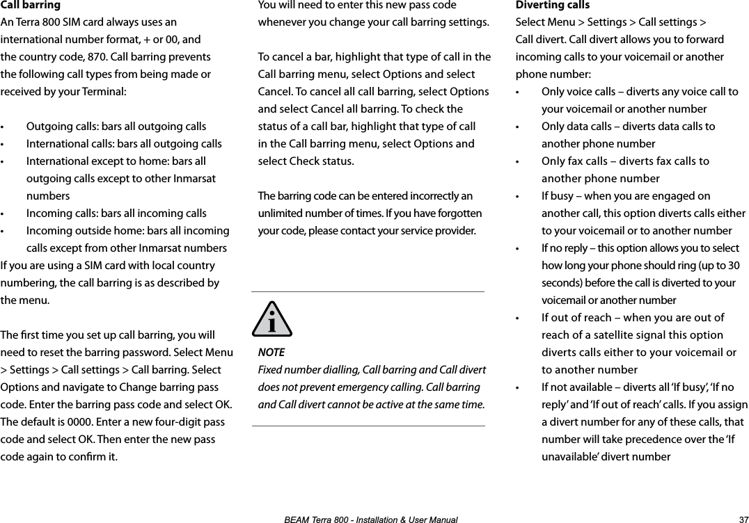 %($07HUUD,QVWDOODWLRQ8VHU0DQXDO Diverting callsSelect Menu &gt; Settings &gt; Call settings &gt; Call divert. Call divert allows you to forward incoming calls to your voicemail or another phone number:•  Only voice calls – diverts any voice call to your voicemail or another number •  Only data calls – diverts data calls to another phone number •  Only fax calls – diverts fax calls to another phone number •  If busy – when you are engaged on another call, this option diverts calls either to your voicemail or to another number•  If no reply – this option allows you to select how long your phone should ring (up to 30 seconds) before the call is diverted to your voicemail or another number •  If out of reach – when you are out of reach of a satellite signal this option diverts calls either to your voicemail or to another number•  If not available – diverts all ‘If busy’, ‘If no reply’ and ‘If out of reach’ calls. If you assign a divert number for any of these calls, that number will take precedence over the ‘If unavailable’ divert numberCall barringAn Terra 800 SIM card always uses an international number format, + or 00, and the country code, 870. Call barring prevents the following call types from being made or received by your Terminal:•  Outgoing calls: bars all outgoing calls•  International calls: bars all outgoing calls•  International except to home: bars all outgoing calls except to other Inmarsat numbers•  Incoming calls: bars all incoming calls•  Incoming outside home: bars all incoming calls except from other Inmarsat numbersIf you are using a SIM card with local country numbering, the call barring is as described by  the menu.The rst time you set up call barring, you will need to reset the barring password. Select Menu &gt; Settings &gt; Call settings &gt; Call barring. Select Options and navigate to Change barring pass code. Enter the barring pass code and select OK. The default is 0000. Enter a new four-digit pass code and select OK. Then enter the new pass code again to conrm it.You will need to enter this new pass code whenever you change your call barring settings.To cancel a bar, highlight that type of call in the Call barring menu, select Options and select Cancel. To cancel all call barring, select Options and select Cancel all barring. To check the status of a call bar, highlight that type of call in the Call barring menu, select Options and select Check status.The barring code can be entered incorrectly an unlimited number of times. If you have forgotten your code, please contact your service provider.NOTE Fixed number dialling, Call barring and Call divert does not prevent emergency calling. Call barring and Call divert cannot be active at the same time.