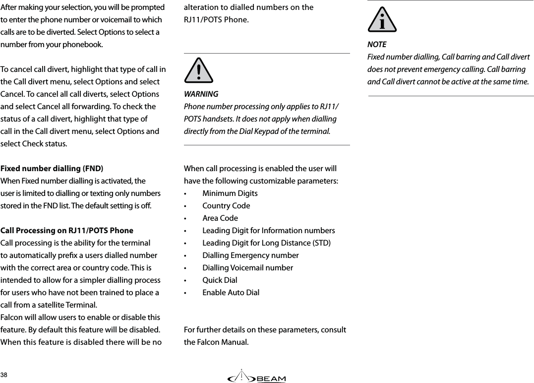 NOTEFixed number dialling, Call barring and Call divert does not prevent emergency calling. Call barring and Call divert cannot be active at the same time.After making your selection, you will be prompted to enter the phone number or voicemail to which calls are to be diverted. Select Options to select a number from your phonebook.To cancel call divert, highlight that type of call in the Call divert menu, select Options and select Cancel. To cancel all call diverts, select Options and select Cancel all forwarding. To check the status of a call divert, highlight that type of call in the Call divert menu, select Options and select Check status.Fixed number dialling (FND) When Fixed number dialling is activated, the user is limited to dialling or texting only numbers stored in the FND list. The default setting is o. Call Processing on RJ11/POTS Phone Call processing is the ability for the terminal to automatically prex a users dialled number with the correct area or country code. This is intended to allow for a simpler dialling process for users who have not been trained to place a call from a satellite Terminal. Falcon will allow users to enable or disable this feature. By default this feature will be disabled. When this feature is disabled there will be no alteration to dialled numbers on the  RJ11/POTS Phone.WARNINGPhone number processing only applies to RJ11/POTS handsets. It does not apply when dialling directly from the Dial Keypad of the terminal.When call processing is enabled the user will have the following customizable parameters:• Minimum Digits• Country Code• Area Code•  Leading Digit for Information numbers•  Leading Digit for Long Distance (STD)•  Dialling Emergency number• Dialling Voicemail number• Quick Dial•  Enable Auto DialFor further details on these parameters, consult the Falcon Manual.