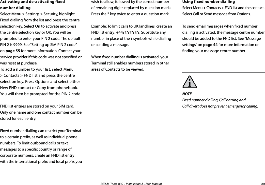 %($07HUUD,QVWDOODWLRQ8VHU0DQXDO Activating and de-activating fixed  number diallingSelect Menu &gt; Settings &gt; Security, highlight Fixed dialling from the list and press the centre selection key. Select On to activate and press the centre selection key or OK. You will be prompted to enter your PIN 2 code. The default PIN 2 is 9999. See “Setting up SIM PIN 2 code” on page 55 for more information. Contact your service provider if this code was not specied or was reset at purchase. To add a number to your list, select Menu &gt; Contacts &gt; FND list and press the centre selection key. Press Options and select either New FND contact or Copy from phonebook. You will then be prompted for the PIN 2 code.FND list entries are stored on your SIM card. Only one name and one contact number can be stored for each entry.Fixed number dialling can restrict your Terminal to a certain prex, as well as individual phone numbers. To limit outbound calls or text messages to a specic country or range of corporate numbers, create an FND list entry  with the international prex and local prex you   Using fixed number diallingSelect Menu &gt; Contacts &gt; FND list and the contact. Select Call or Send message from Options.To send email messages when xed number dialling is activated, the message centre number should be added to the FND list. See “Message settings” on page 44 for more information on nding your message centre number.NOTEFixed number dialling, Call barring and  Call divert does not prevent emergency calling. wish to allow, followed by the correct number of remaining digits replaced by question marks Press the * key twice to enter a question mark.Example: To limit calls to UK landlines, create an  FND list entry: +44??????????. Substitute any number in place of the ? symbols while dialling or sending a message.When xed number dialling is activated, your Terminal still enables numbers stored in other areas of Contacts to be viewed.