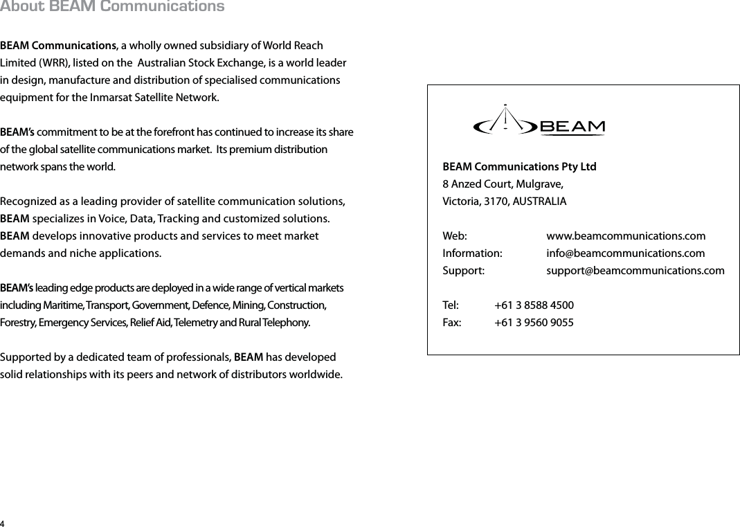 $1761//70+%#6+105BEAM Communications, a wholly owned subsidiary of World Reach Limited (WRR), listed on the  Australian Stock Exchange, is a world leader in design, manufacture and distribution of specialised communications equipment for the Inmarsat Satellite Network.BEAM’s commitment to be at the forefront has continued to increase its share of the global satellite communications market.  Its premium distribution network spans the world.  Recognized as a leading provider of satellite communication solutions,  BEAM specializes in Voice, Data, Tracking and customized solutions.  BEAM develops innovative products and services to meet market demands and niche applications. BEAM’s leading edge products are deployed in a wide range of vertical markets including Maritime, Transport, Government, Defence, Mining, Construction, Forestry, Emergency Services, Relief Aid, Telemetry and Rural Telephony. Supported by a dedicated team of professionals, BEAM has developed solid relationships with its peers and network of distributors worldwide.  BEAM Communications Pty Ltd8 Anzed Court, Mulgrave,Victoria, 3170, AUSTRALIAWeb:   www.beamcommunications.comInformation:     info@beamcommunications.comSupport:     support@beamcommunications.comTel:   +61 3 8588 4500Fax:   +61 3 9560 9055