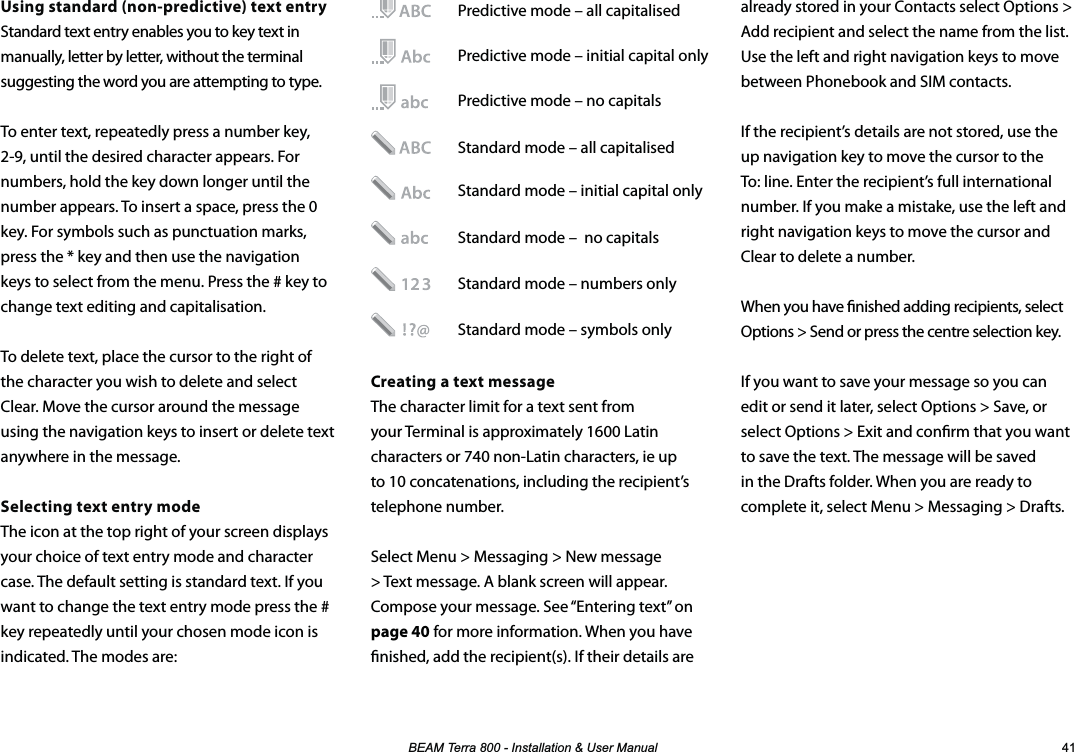 %($07HUUD,QVWDOODWLRQ8VHU0DQXDO Using standard (non-predictive) text entryStandard text entry enables you to key text in manually, letter by letter, without the terminal suggesting the word you are attempting to type.To enter text, repeatedly press a number key, 2-9, until the desired character appears. For numbers, hold the key down longer until the number appears. To insert a space, press the 0 key. For symbols such as punctuation marks, press the * key and then use the navigation keys to select from the menu. Press the # key to change text editing and capitalisation. To delete text, place the cursor to the right of the character you wish to delete and select Clear. Move the cursor around the message using the navigation keys to insert or delete text anywhere in the message.Selecting text entry modeThe icon at the top right of your screen displays your choice of text entry mode and character case. The default setting is standard text. If you want to change the text entry mode press the # key repeatedly until your chosen mode icon is indicated. The modes are:already stored in your Contacts select Options &gt; Add recipient and select the name from the list. Use the left and right navigation keys to move between Phonebook and SIM contacts.If the recipient’s details are not stored, use the up navigation key to move the cursor to the To: line. Enter the recipient’s full international number. If you make a mistake, use the left and right navigation keys to move the cursor and Clear to delete a number.When you have nished adding recipients, select Options &gt; Send or press the centre selection key.If you want to save your message so you can edit or send it later, select Options &gt; Save, or select Options &gt; Exit and conrm that you want to save the text. The message will be saved in the Drafts folder. When you are ready to complete it, select Menu &gt; Messaging &gt; Drafts.  Predictive mode – all capitalised   Predictive mode – initial capital only   Predictive mode – no capitals   Standard mode – all capitalised   Standard mode – initial capital only    Standard mode –  no capitals     Standard mode – numbers only   Standard mode – symbols only Creating a text messageThe character limit for a text sent from your Terminal is approximately 1600 Latin characters or 740 non-Latin characters, ie up to 10 concatenations, including the recipient’s telephone number.Select Menu &gt; Messaging &gt; New message &gt; Text message. A blank screen will appear. Compose your message. See “Entering text” on page 40 for more information. When you have nished, add the recipient(s). If their details are 