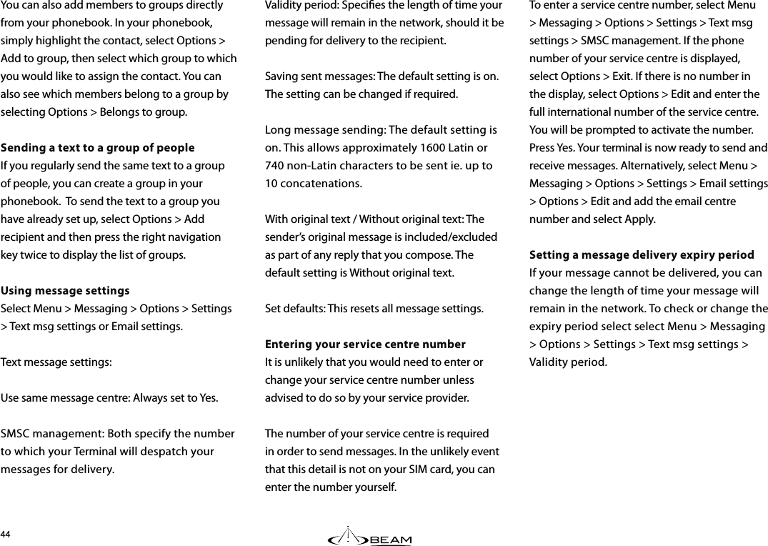 You can also add members to groups directly from your phonebook. In your phonebook, simply highlight the contact, select Options &gt; Add to group, then select which group to which you would like to assign the contact. You can also see which members belong to a group by selecting Options &gt; Belongs to group.Sending a text to a group of peopleIf you regularly send the same text to a group of people, you can create a group in your phonebook.  To send the text to a group you have already set up, select Options &gt; Add recipient and then press the right navigation key twice to display the list of groups.Using message settingsSelect Menu &gt; Messaging &gt; Options &gt; Settings &gt; Text msg settings or Email settings.Text message settings:Use same message centre: Always set to Yes.SMSC management: Both specify the number to which your Terminal will despatch your messages for delivery.Validity period: Species the length of time your message will remain in the network, should it be pending for delivery to the recipient.Saving sent messages: The default setting is on.  The setting can be changed if required. Long message sending: The default setting is on. This allows approximately 1600 Latin or 740 non-Latin characters to be sent ie. up to 10 concatenations.With original text / Without original text: The sender’s original message is included/excluded as part of any reply that you compose. The default setting is Without original text.Set defaults: This resets all message settings.Entering your service centre numberIt is unlikely that you would need to enter or change your service centre number unless advised to do so by your service provider.The number of your service centre is required in order to send messages. In the unlikely event that this detail is not on your SIM card, you can enter the number yourself. To enter a service centre number, select Menu &gt; Messaging &gt; Options &gt; Settings &gt; Text msg settings &gt; SMSC management. If the phone number of your service centre is displayed, select Options &gt; Exit. If there is no number in the display, select Options &gt; Edit and enter the full international number of the service centre. You will be prompted to activate the number. Press Yes. Your terminal is now ready to send and receive messages. Alternatively, select Menu &gt; Messaging &gt; Options &gt; Settings &gt; Email settings &gt; Options &gt; Edit and add the email centre number and select Apply.Setting a message delivery expiry periodIf your message cannot be delivered, you can change the length of time your message will remain in the network. To check or change the expiry period select select Menu &gt; Messaging &gt; Options &gt; Settings &gt; Text msg settings &gt; Validity period. 
