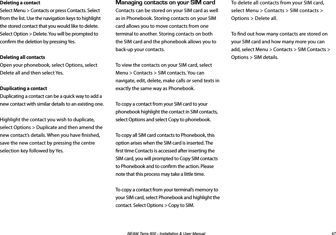 %($07HUUD,QVWDOODWLRQ8VHU0DQXDO To delete all contacts from your SIM card, select Menu &gt; Contacts &gt; SIM contacts &gt; Options &gt; Delete all.To nd out how many contacts are stored on your SIM card and how many more you can add, select Menu &gt; Contacts &gt; SIM Contacts &gt; Options &gt; SIM details.Deleting a contactSelect Menu &gt; Contacts or press Contacts. Select from the list. Use the navigation keys to highlight the stored contact that you would like to delete. Select Option &gt; Delete. You will be prompted to conrm the deletion by pressing Yes.Deleting all contactsOpen your phonebook, select Options, select Delete all and then select Yes.Duplicating a contactDuplicating a contact can be a quick way to add a new contact with similar details to an existing one. Highlight the contact you wish to duplicate, select Options &gt; Duplicate and then amend the new contact’s details. When you have nished, save the new contact by pressing the centre selection key followed by Yes.#0#)+0)%106#%6510;174%#4&amp;Contacts can be stored on your SIM card as well as in Phonebook. Storing contacts on your SIM card allows you to move contacts from one terminal to another. Storing contacts on both the SIM card and the phonebook allows you to back-up your contacts.To view the contacts on your SIM card, select Menu &gt; Contacts &gt; SIM contacts. You can navigate, edit, delete, make calls or send texts in exactly the same way as Phonebook.To copy a contact from your SIM card to your phonebook highlight the contact in SIM contacts, select Options and select Copy to phonebook.To copy all SIM card contacts to Phonebook, this option arises when the SIM card is inserted. The rst time Contacts is accessed after inserting the SIM card, you will prompted to Copy SIM contacts to Phonebook and to conrm the action. Please note that this process may take a little time.To copy a contact from your terminal’s memory to your SIM card, select Phonebook and highlight the contact. Select Options &gt; Copy to SIM. 