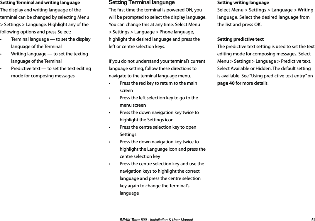 %($07HUUD,QVWDOODWLRQ8VHU0DQXDO Setting writing languageSelect Menu &gt; Settings &gt; Language &gt; Writing language. Select the desired language from the list and press OK.Setting predictive textThe predictive text setting is used to set the text editing mode for composing messages. Select Menu &gt; Settings &gt; Language &gt; Predictive text. Select Available or Hidden. The default setting is available. See “Using predictive text entry” on page 40 for more details.Setting Terminal and writing languageThe display and writing language of the terminal can be changed by selecting Menu &gt; Settings &gt; Language. Highlight any of the following options and press Select:•  Terminal language — to set the display language of the Terminal•  Writing language — to set the texting language of the Terminal•  Predictive text — to set the text editing mode for composing messages&apos;66+0)&apos;4/+0#..#0)7#)&apos;The rst time the terminal is powered ON, you will be prompted to select the display language. You can change this at any time. Select Menu &gt; Settings &gt; Language &gt; Phone language, highlight the desired language and press the left or centre selection keys.If you do not understand your terminal’s current language setting, follow these directions to navigate to the terminal language menu.•  Press the red key to return to the main screen•  Press the left selection key to go to the menu screen•  Press the down navigation key twice to highlight the Settings icon•  Press the centre selection key to open Settings•  Press the down navigation key twice to highlight the Language icon and press the centre selection key•  Press the centre selection key and use the navigation keys to highlight the correct language and press the centre selection key again to change the Terminal’s language