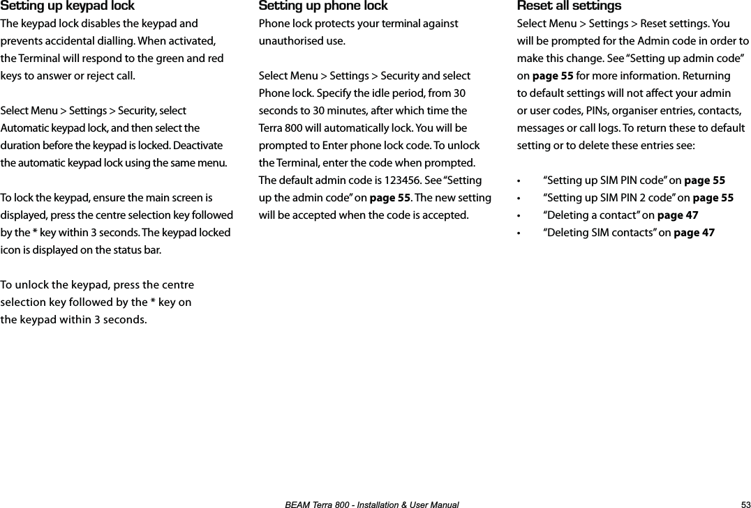 %($07HUUD,QVWDOODWLRQ8VHU0DQXDO  &apos;5&apos;6#..5&apos;66+0)5Select Menu &gt; Settings &gt; Reset settings. You will be prompted for the Admin code in order to make this change. See “Setting up admin code” on page 55 for more information. Returning to default settings will not aect your admin or user codes, PINs, organiser entries, contacts, messages or call logs. To return these to default setting or to delete these entries see:•  “Setting up SIM PIN code” on page 55•  “Setting up SIM PIN 2 code” on page 55•  “Deleting a contact” on page 47•  “Deleting SIM contacts” on page 47&apos;66+0)72-&apos;;2#&amp;.1%-The keypad lock disables the keypad and prevents accidental dialling. When activated, the Terminal will respond to the green and red keys to answer or reject call.Select Menu &gt; Settings &gt; Security, select Automatic keypad lock, and then select the duration before the keypad is locked. Deactivate the automatic keypad lock using the same menu.To lock the keypad, ensure the main screen is displayed, press the centre selection key followed by the * key within 3 seconds. The keypad locked icon is displayed on the status bar.To unlock the keypad, press the centre selection key followed by the * key on  the keypad within 3 seconds.&apos;66+0)722*10&apos;.1%-Phone lock protects your terminal against unauthorised use.Select Menu &gt; Settings &gt; Security and select Phone lock. Specify the idle period, from 30 seconds to 30 minutes, after which time the Terra 800 will automatically lock. You will be prompted to Enter phone lock code. To unlock the Terminal, enter the code when prompted. The default admin code is 123456. See “Setting up the admin code” on page 55. The new setting will be accepted when the code is accepted.