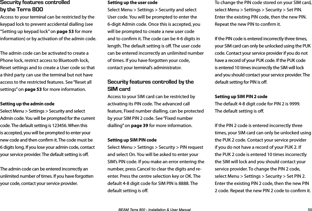 %($07HUUD,QVWDOODWLRQ8VHU0DQXDO  To change the PIN code stored on your SIM card, select Menu &gt; Settings &gt; Security &gt; Set PIN. Enter the existing PIN code, then the new PIN. Repeat the new PIN to conrm it.If the PIN code is entered incorrectly three times, your SIM card can only be unlocked using the PUK code. Contact your service provider if you do not have a record of your PUK code. If the PUK code is entered 10 times incorrectly the SIM will lock and you should contact your service provider. The default setting for PIN is o.Setting up SIM PIN 2 codeThe default 4-8 digit code for PIN 2 is 9999.  The default setting is o.If the PIN 2 code is entered incorrectly three times, your SIM card can only be unlocked using the PUK 2 code. Contact your service provider if you do not have a record of your PUK 2. If the PUK 2 code is entered 10 times incorrectly the SIM will lock and you should contact your service provider. To change the PIN 2 code, select Menu &gt; Settings &gt; Security &gt; Set PIN 2. Enter the existing PIN 2 code, then the new PIN 2 code. Repeat the new PIN 2 code to conrm it.&apos;%74+6;(&apos;#674&apos;5%10641..&apos;&amp;$;6*&apos;&apos;44#LNNAccess to your terminal can be restricted by the keypad lock to prevent accidental dialling (see “Setting up keypad lock” on page 53 for more information) or by activation of the admin code.The admin code can be activated to create a Phone lock, restrict access to Bluetooth lock, Reset settings and to create a User code so that a third party can use the terminal but not have access to the restricted features. See “Reset all settings” on page 53 for more information.Setting up the admin codeSelect Menu &gt; Settings &gt; Security and select Admin code. You will be prompted for the current code. The default setting is 123456. When this is accepted, you will be prompted to enter your new code and then conrm it. The code must be 6 digits long. If you lose your admin code, contact your service provider. The default setting is o.The admin code can be entered incorrectly an unlimited number of times. If you have forgotten your code, contact your service provider. Setting up the user codeSelect Menu &gt; Settings &gt; Security and select User code. You will be prompted to enter the 6-digit Admin code. Once this is accepted, you will be prompted to create a new user code and to conrm it. The code can be 4-6 digits in length. The default setting is o. The user code can be entered incorrectly an unlimited number of times. If you have forgotten your code, contact your terminal’s administrator.  &apos;%74+6;(&apos;#674&apos;5%10641..&apos;&amp;$;6*&apos;%#4&amp;Access to your SIM card can be restricted by activating its PIN code. The advanced call feature, Fixed number dialling, can be protected by your SIM PIN 2 code. See “Fixed number dialling” on page 39 for more information.Setting up SIM PIN codeSelect Menu &gt; Settings &gt; Security &gt; PIN request and select On. You will be asked to enter your SIM’s PIN code. If you make an error entering the number, press Cancel to clear the digits and re-enter. Press the centre selection key or OK. The default 4-8 digit code for SIM PIN is 8888. The default setting is o.