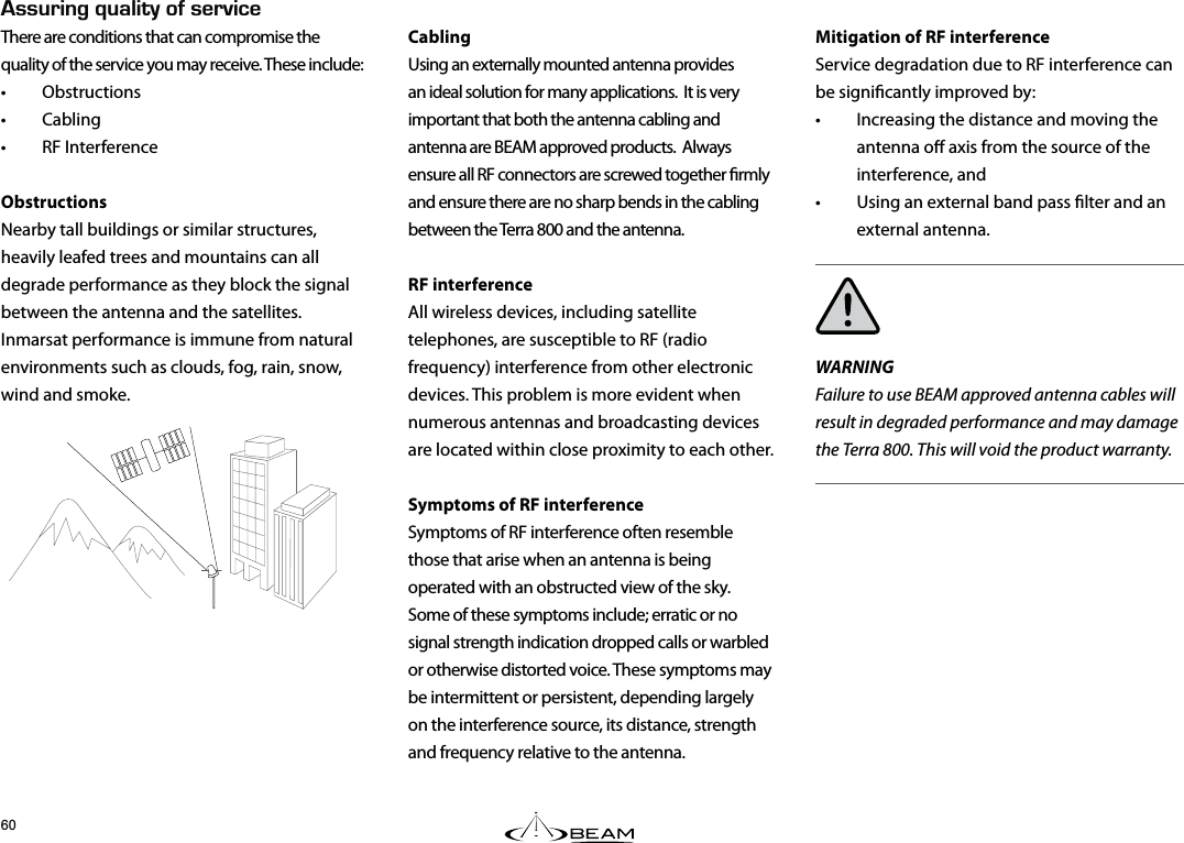 Mitigation of RF interferenceService degradation due to RF interference can be signicantly improved by:  •  Increasing the distance and moving the antenna o axis from the source of the interference, and •  Using an external band pass lter and an external antenna.WARNINGFailure to use BEAM approved antenna cables will result in degraded performance and may damage the Terra 800. This will void the product warranty.Cabling Using an externally mounted antenna provides an ideal solution for many applications.  It is very important that both the antenna cabling and antenna are BEAM approved products.  Always ensure all RF connectors are screwed together rmly and ensure there are no sharp bends in the cabling between the Terra 800 and the antenna.RF interferenceAll wireless devices, including satellite telephones, are susceptible to RF (radio frequency) interference from other electronic devices. This problem is more evident when numerous antennas and broadcasting devices are located within close proximity to each other. Symptoms of RF interferenceSymptoms of RF interference often resemble those that arise when an antenna is being operated with an obstructed view of the sky.  Some of these symptoms include; erratic or no signal strength indication dropped calls or warbled or otherwise distorted voice. These symptoms may be intermittent or persistent, depending largely on the interference source, its distance, strength and frequency relative to the antenna.5574+0)37#.+6;1(5&apos;48+%&apos;There are conditions that can compromise the quality of the service you may receive. These include:• Obstructions • Cabling • RF InterferenceObstructionsNearby tall buildings or similar structures, heavily leafed trees and mountains can all degrade performance as they block the signal between the antenna and the satellites. Inmarsat performance is immune from natural environments such as clouds, fog, rain, snow, wind and smoke.