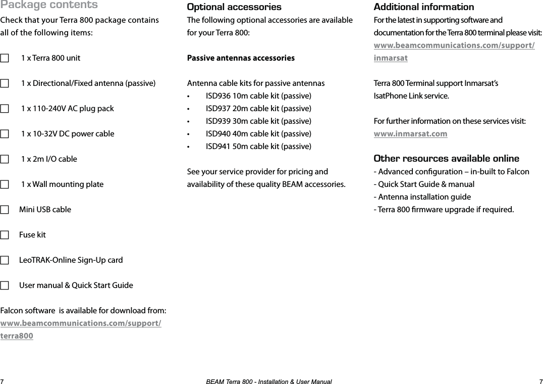 %($07HUUD,QVWDOODWLRQ8VHU0DQXDO #%-#)&apos;%106&apos;065Check that your Terra 800 package contains all of the following items: F 1 x Terra 800 unit F 1 x Directional/Fixed antenna (passive) F 1 x 110-240V AC plug pack F 1 x 10-32V DC power cable F 1 x 2m I/O cable  F 1 x Wall mounting plate FMini USB cable FFuse kit FLeoTRAK-Online Sign-Up card FUser manual &amp; Quick Start GuideFalcon software  is available for download from: www.beamcommunications.com/support/terra80026+10#.#%%&apos;5514+&apos;5The following optional accessories are available for your Terra 800:Passive antennas accessoriesAntenna cable kits for passive antennas•  ISD936 10m cable kit (passive)•  ISD937 20m cable kit (passive)•  ISD939 30m cable kit (passive)•  ISD940 40m cable kit (passive)•  ISD941 50m cable kit (passive)See your service provider for pricing and availability of these quality BEAM accessories.&amp;&amp;+6+10#.+0(14/#6+10For the latest in supporting software anddocumentation for the Terra 800 terminal please visit:www.beamcommunications.com/support/inmarsatTerra 800 Terminal support Inmarsat’sIsatPhone Link service.For further information on these services visit:www.inmarsat.com6*&apos;44&apos;5174%&apos;5#8#+.#$.&apos;10.+0&apos;- Advanced conguration – in-built to Falcon- Quick Start Guide &amp; manual- Antenna installation guide- Terra 800 rmware upgrade if required.