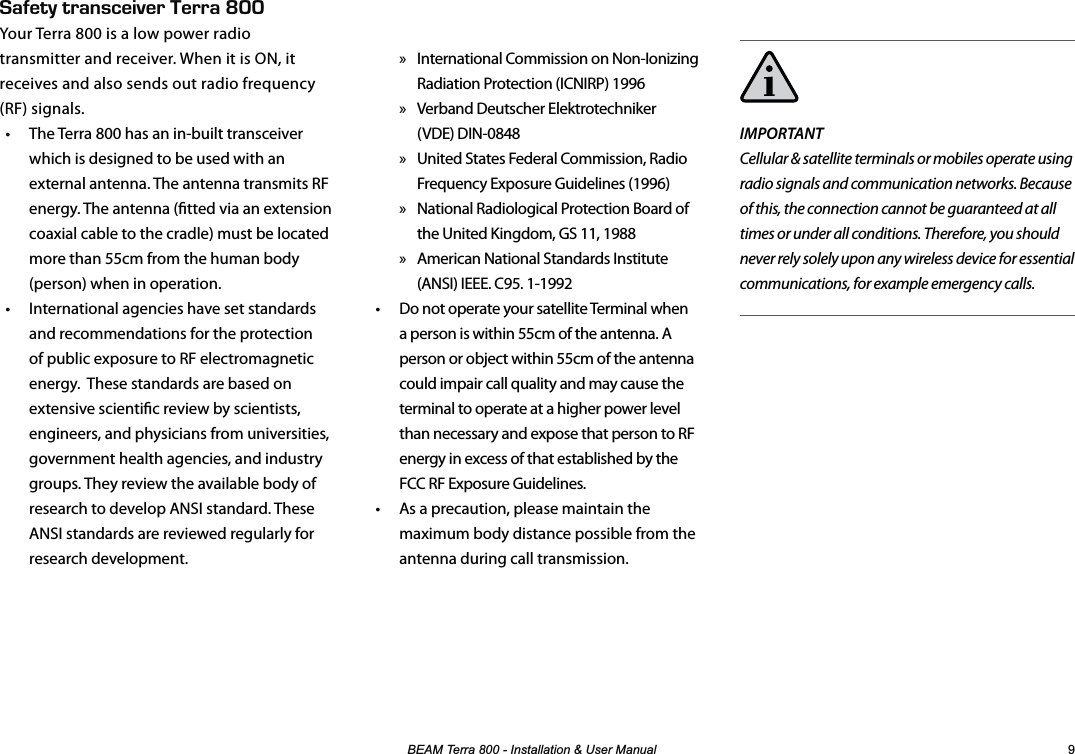 %($07HUUD,QVWDOODWLRQ8VHU0DQXDO IMPORTANTCellular &amp; satellite terminals or mobiles operate using radio signals and communication networks. Because of this, the connection cannot be guaranteed at all times or under all conditions. Therefore, you should never rely solely upon any wireless device for essential communications, for example emergency calls. » International Commission on Non-Ionizing Radiation Protection (ICNIRP) 1996 » Verband Deutscher Elektrotechniker  (VDE) DIN-0848 » United States Federal Commission, Radio Frequency Exposure Guidelines (1996) » National Radiological Protection Board of the United Kingdom, GS 11, 1988 » American National Standards Institute (ANSI) IEEE. C95. 1-1992•  Do not operate your satellite Terminal when a person is within 55cm of the antenna. A person or object within 55cm of the antenna could impair call quality and may cause the terminal to operate at a higher power level than necessary and expose that person to RF energy in excess of that established by the FCC RF Exposure Guidelines.•  As a precaution, please maintain the maximum body distance possible from the antenna during call transmission.#(&apos;6;64#05%&apos;+8&apos;4&apos;44#LNNYour Terra 800 is a low power radio transmitter and receiver. When it is ON, it receives and also sends out radio frequency (RF) signals. •  The Terra 800 has an in-built transceiver which is designed to be used with an external antenna. The antenna transmits RF energy. The antenna (tted via an extension coaxial cable to the cradle) must be located more than 55cm from the human body (person) when in operation.•  International agencies have set standards and recommendations for the protection of public exposure to RF electromagnetic energy.  These standards are based on extensive scientic review by scientists, engineers, and physicians from universities, government health agencies, and industry groups. They review the available body of research to develop ANSI standard. These ANSI standards are reviewed regularly for research development.