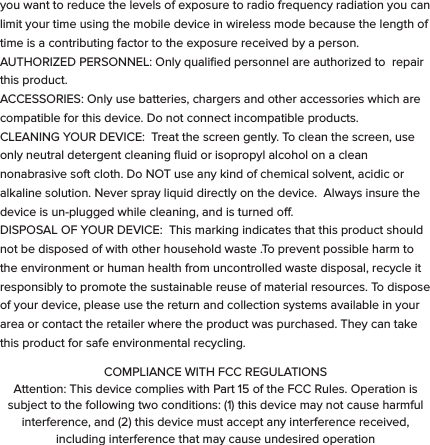 These symbols are intended to alert the user of this product of the potential for non-insulated dangerous voltage within its enclosure that may constitute a risk of electric shock. Lightning ﬂash with arrowhead symbol within an equilateral triangle is intended to alert the user to the presence of non-insulated &ldquo;dangerous voltage&rdquo; within the product&rsquo;s enclosure that may be sucient to constitute a risk of electric shock.   - KEEP THIS DEVICE DRY. Even though bit S1 can withstand getting wet, you should dry it with a non-abrasive towel  at your ﬁrst convenience. - Keep the device away from heat sources. Always leave a minimum distance of 4 inches all around the unit to ensure sucient ventilation. - Keep this device away from open ﬂame sources such as candles and burners.   - The device is intended for use only in a moderate temperature climate. - Protect the USB power cord. Route power cords so that they are not likely to be walked on or pinched by items placed on or against them. Pay particular attention to where the cord attaches to the charge cradle or AC adapter. - Use the AC adapter included with the device to charge the watch.  Certiﬁed USB adapters may also be used in the event you damage or loose your AC charger.- Do not remove the back cover of the watch. There are no user-serviceable parts inside. - If the USB charger cord is damaged, you may replace it with a certiﬁed USB to micro USB cable. If the charge cradle becomes damaged, contact customer service for repair for replacement. The charger is not intended for use by persons (including children) with reduced physical, sensory or mental capacity. Persons who have not read the manual, unless they have received explanations by a person responsible for their safety and supervision should not use this unit. - Children should be monitored to ensure that they do not play with the charger. The device contains small parts that may present a choking hazard. CAUTION: Danger of explosion if battery is incorrectly replaced or not replaced by the same type or equivalent. The battery should not be exposed to excessive heat such as direct sunlight, ﬁre or similar elements. - Use caution when using headphones. Loud volumes for prolonged period of time can damage your hearing.  ADDITIONAL SAFETY PRECAUTIONS  SWITCH OFF IN RESTRICTED AREAS: Turn o the power when the use of the mobile device is not authorized or when it may cause interference or danger, for example; on board an aircraft, near medical equipment, fuel, chemicals or blasting sites. ROAD SAFETY COMES FIRST: Check the current laws and regulations in the area where you drive, regarding the use of mobile devices such as this Smart Watch.  - Do not operate the watch while driving. - This device emits Radio Frequency (RF) which can aect certain electronic systems in your car, such as the audio-stereo system or security equipment. FREQUENCY: This mobile device conforms to guidelines for exposure to radio frequency. Your S1 Smart Watch is a radio transmitter and receiver. It was designed to meet the limits recommended by international guidelines on the exposure to radio-waves. These guidelines were developed by an independent scientiﬁc organization, the ICNIRP, and include safety margins designed to assure the protection of all, regardless of their age or state of health. The recommendations on exposure guidelines for mobile devices employ a unit of measure, known as the Speciﬁc Absorption Rate or SAR. The SAR limit, as deﬁned in the ICNIRP recommendations is 2.0 watts/kilogram (W/Kg) averaged over 10 grams of cellular tissue. In tests to determine the SAR the device is used in positions of standard operation at its highest certiﬁed power level in all tested frequency bands. The actual  SAR  level  of  a  device  in  use  can  be  less  than  the  maximum  value because the device is designed to only use the power necessary to reach the network.  This  value  changes  depending  on  a number  of  factors  such  as  the distance from a network base station. Radio frequency emissions from electronic equipment can interfere with other electronic equipment and can cause malfunctions. Although this mobile device has been designed, tested   and manufactured in accordance with the EU regulations on radio frequency emissions, the mobile device&rsquo;s wireless transmitter and electrical circuits can cause interference with other electronic equipment. We recommend that you take the following precautions:  AIRPLANE: Wireless equipment can cause interference in aircraft.  - Turn o the mobile device before boarding a plane - Do not use on the runway without the crew&rsquo;s permission.  MEDICAL IMPLANTS: To avoid any interference with the medical device, manufacturers of medical devices recommend a minimum distance of 6 inches between wireless equipment and a medical implant such as a pacemaker or deﬁbrillator. The following is recommended to people who have such devices:  - Always keep the wireless device at a distance of over 6 inches from the medical device. - Do not carry the wireless device in a breast pocket. - Turn o the wireless device if there is any suspicion of interference occurring. - If you are ﬁtted with a medical implant and have any questions regarding the use of wireless equipment, consult your doctor. HEARING: Warning - If you use headphones there is a risk of not being able to hear outside sounds clearly.  Do not use headphones if there is a risk of endangering your safety. Some wireless devices can interfere with the proper functioning of hearing aids. OTHER MEDICAL DEVICES: Radio transmitting equipment, including wireless devices such as this mobile device, can interfere with the operation of inadequately protected medical equipment. Consult a doctor or the manufacturer of the medical equipment to see if the equipment is adequately protected from external Radio Frequency energy. Turn your device o in places where regulations apply, especially in hospitals.  HEALTH FACILITIES: Hospitals and health facilities may be using equipment that is particularly sensitive to external radio-frequency emissions. Turn your mobile device o when sta or signs tell you to.  BLASTING SITES AND IDENTIFIED AREAS: Switch o your equipment in zones where the atmosphere is potentially explosive. Follow all ocial instructions. Sparks in such areas could cause an explosion or ﬁre, resulting in serious bodily injury or death. Switch o your device in gas stations, especially near the gas pumps. Carefully observe instructions on use in fuel depots, storage and distribution areas, at chemical plants or in areas where explosives are used. Areas with a potentially explosive atmosphere are often but not always clearly marked. These include areas where it is normally advisable to switch o engines, the area below deck on boats, facilities where chemicals are transferred or stored and areas where the air contains chemicals or particles such as grain, dust or metallic powder. Check with the manufacturers of vehicles that use LPG (such as butane or propane) if the device can be used safely in their vicinity. All our mobile devices conform to international standards and regulations, and where appropriate national recognition, to limit the exposure of users to electronic magnetic ﬁelds. These standards and regulations were adopted after extensive scientiﬁc research. This research does not link the use of mobile devices with any adverse eects on health if the equipment is used in accordance to standards and regulations. However, if you want to reduce the levels of exposure to radio frequency radiation you can limit your time using the mobile device in wireless mode because the length of time is a contributing factor to the exposure received by a person.AUTHORIZED PERSONNEL: Only qualiﬁed personnel are authorized to  repair this product.  ACCESSORIES: Only use batteries, chargers and other accessories which are compatible for this device. Do not connect incompatible products.  CLEANING YOUR DEVICE:  Treat the screen gently. To clean the screen, use only neutral detergent cleaning ﬂuid or isopropyl alcohol on a clean nonabrasive soft cloth. Do NOT use any kind of chemical solvent, acidic or alkaline solution. Never spray liquid directly on the device.  Always insure the device is un-plugged while cleaning, and is turned o.DISPOSAL OF YOUR DEVICE:  This marking indicates that this product should not be disposed of with other household waste .To prevent possible harm to the environment or human health from uncontrolled waste disposal, recycle it responsibly to promote the sustainable reuse of material resources. To dispose of your device, please use the return and collection systems available in your area or contact the retailer where the product was purchased. They can take this product for safe environmental recycling.COMPLIANCE WITH FCC REGULATIONSAttention: This device complies with Part 15 of the FCC Rules. Operation is subject to the following two conditions: (1) this device may not cause harmful interference, and (2) this device must accept any interference received, including interference that may cause undesired operation