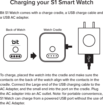 Charging your S1 Smart WatchBit S1 Watch comes with a charge cradle, a USB charge cable and a USB AC adapter.  To charge, placed the watch into the cradle and make sure the contacts on the back of the watch align with the contacts in the cradle. Connect the Large end of the USB charging cable to the AC Adapter, and the small end into the port on the cradle. Plug the AC adapter into an AC outlet. Note: for portable convenience, S1 Watch can charge from a powered USB port without the use of the AC Adapter.Back of Watch Watch Cradle
