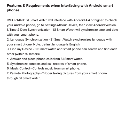 Operation of S1 Smart Watch through Bluetooth Headphones or Speakers                                                      S1 Smart Watch can interface through bluetooth headphones giving added convenience and beneﬁt. Before making this type of connection make sure S1 Smart Watch is paired to your smart phone, and connected.  (Please refer to item III on page 10). Next, make sure your bluetooth headphones are also paired to your smart phone, but not connected. Then follow these steps carefully: step one: Connect S1 Smart Watch via bluetooth to smart phone. (follow procedure outlined in item III on page 10).                                                                                    step two: Select the app from S1 Smart Watch, such as BT music, Phonebook, Siri etc.      step three: From your smart phone, connect the bluetooth headphones. Navigating S1 Smart WatchApps on the S1 Smart Watch are arranged by category into a series of screens.  Each Apps screen contains 3-4 Apps. While viewing clock, Swipe left or right, or up or down to access Apps screens.Swipe left or right to change Apps screens. Within Apps, swipe to the directions of arrows to access dierent levels. To return to clock, swipe up or down. Exit apps back to Apps screens by swiping right to left.Features &amp; Requirements when Interfacing with Android smart phonesIMPORTANT: S1 Smart Watch will interface with Android 4.4 or higher. to check your Android phone, go to Settings&rarr;About Device, then view Android version.    1. Time &amp; Date Synchronization - S1 Smart Watch will synchronize time and date with your smart phone.2. Language Synchronization - S1 Smart Watch synchronizes language with your smart phone. Note: default language is English.3. Find my Device - S1 Smart Watch and smart phone can search and ﬁnd each other (within 10 meters).4. Answer and place phone calls from S1 Smart Watch.5. Synchronize contacts and call records of smart phone.6. Music Control - Controls music from smart phone. 7. Remote Photography - Trigger taking pictures from your smart phone through S1 Smart Watch.
