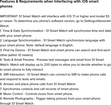 Features &amp; Requirements when Interfacing with iOS smart phonesIMPORTANT: S1 Smart Watch will interface with iOS 7.1 or higher and model 5S or newer. To determine you phone's software version, go to Settings&rarr;General&rarr;About.1. Time &amp; Date Synchronization - S1 Smart Watch will synchronize time and date with your smart phone.2. Language Synchronization - S1 Smart Watch synchronizes language with your smart phone. Note: default language is English.3. Find my Device - S1 Smart Watch and smart phone can search and ﬁnd each other (within 10 meters).4. Texts &amp; Email Preview - Preview text messages and email from S1 Smart Watch. Watch will display up to 200 bytes to allow you to decide whether to go to smart phone to fully interact.5. SIRI Interaction - S1 Smart Watch can connect to SIRI to make phone calls and respond to texts and emails.6. Answer and place phone calls from S1 Smart Watch.7. Synchronize contacts and call records of smart phone.8. Music Control - Controls music from smart phone. 9. Remote Photography - Trigger taking pictures from your smart phone through S1 Smart Watch.