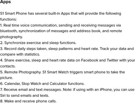 AppsS1 Smart Phone has several built-in Apps that will provide the following functions:1. Real time voice communication, sending and receiving messages via bluetooth, synchronization of messages and address book, and remote photography. 2. Synchronize exercise and sleep functions.3. Record daily steps taken, sleep patterns and heart rate. Track your data and compare with statistics.4. Share exercise, sleep and heart rate data on Facebook and Twitter with your contacts.5. Remote Photography. S1 Smart Watch triggers smart phone to take the picture.6. Calendar, Stop Watch and Calculator functions.7. Receive email and text messages. Note: if using with an iPhone, you can use Siri to send emails and texts.8. Make and receive phone calls.