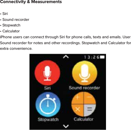 Connectivity &amp; Measurements&bull; Siri &bull; Sound recorder&bull; Stopwatch&bull; CalculatoriPhone users can connect through Siri for phone calls, texts and emails. User Sound recorder for notes and other recordings. Stopwatch and Calculator for extra convenience. 