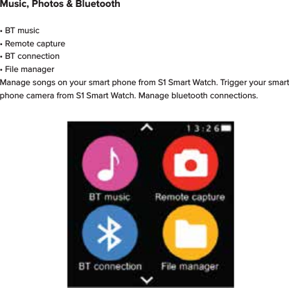 Music, Photos &amp; Bluetooth&bull; BT music&bull; Remote capture&bull; BT connection&bull; File managerManage songs on your smart phone from S1 Smart Watch. Trigger your smart phone camera from S1 Smart Watch. Manage bluetooth connections. 