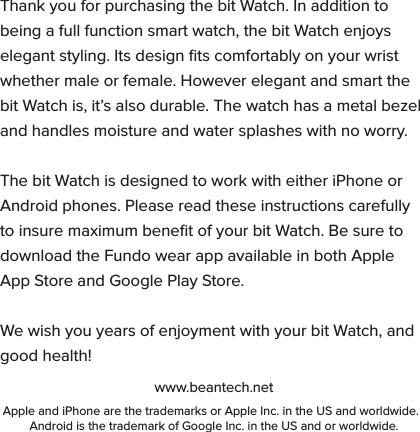 Thank you for purchasing the bit Watch. In addition to being a full function smart watch, the bit Watch enjoys elegant styling. Its design ﬁts comfortably on your wrist whether male or female. However elegant and smart the bit Watch is, it&rsquo;s also durable. The watch has a metal bezel and handles moisture and water splashes with no worry.The bit Watch is designed to work with either iPhone or Android phones. Please read these instructions carefully to insure maximum beneﬁt of your bit Watch. Be sure to download the Fundo wear app available in both Apple App Store and Google Play Store.We wish you years of enjoyment with your bit Watch, and good health!www.beantech.netApple and iPhone are the trademarks or Apple Inc. in the US and worldwide.  Android is the trademark of Google Inc. in the US and or worldwide.