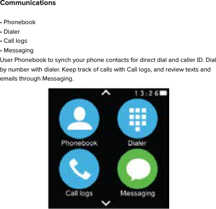 Communications&bull; Phonebook&bull; Dialer&bull; Call logs&bull; MessagingUser Phonebook to synch your phone contacts for direct dial and caller ID. Dial by number with dialer. Keep track of calls with Call logs, and review texts and emails through Messaging. 