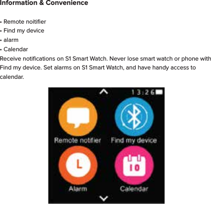 Information &amp; Convenience&bull; Remote noitiﬁer&bull; Find my device&bull; alarm&bull; CalendarReceive notiﬁcations on S1 Smart Watch. Never lose smart watch or phone with Find my device. Set alarms on S1 Smart Watch, and have handy access to calendar.
