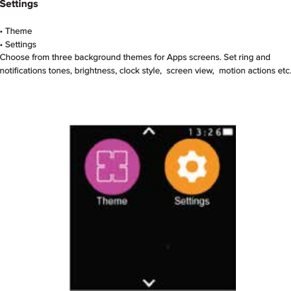 Settings&bull; Theme&bull; SettingsChoose from three background themes for Apps screens. Set ring and notiﬁcations tones, brightness, clock style,  screen view,  motion actions etc.