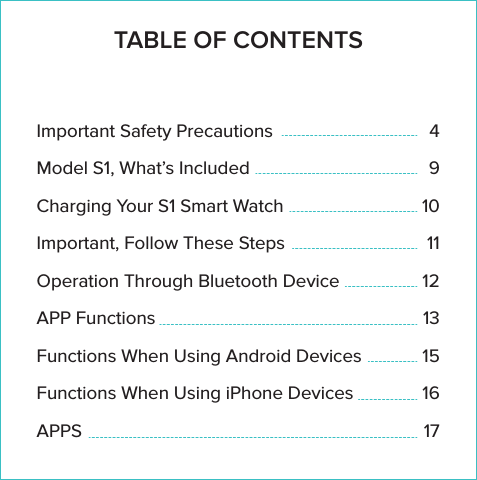 Thank you for purchasing the bit Watch. In addition to being a full function smart watch, the bit Watch enjoys elegant styling. Its design ﬁts comfortably on your wrist whether male or female. However elegant and smart the bit Watch is, it&rsquo;s also durable. The watch has a metal bezel and handles moisture and water splashes with no worry.                                                                               The bit Watch is designed to work with either iPhone or Android phones. Please read these instructions carefully to insure maximum beneﬁt of your bit Watch. Be sure to download the Fundo wear app available in both Apple App Store and Google Play Store.                                                     We wish you years of enjoyment with your bit Watch, and good health!                                                                               TABLE OF CONTENTSImportant Safety PrecautionsModel S1, What&rsquo;s IncludedCharging Your S1 Smart WatchImportant, Follow These StepsOperation Through Bluetooth DeviceAPP FunctionsFunctions When Using Android DevicesFunctions When Using iPhone DevicesAPPS4910111213151617